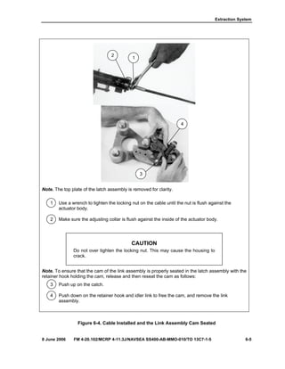Extraction System
8 June 2006 FM 4-20.102/MCRP 4-11.3J/NAVSEA SS400-AB-MMO-010/TO 13C7-1-5 6-5
Note. The top plate of the latch assembly is removed for clarity.
1 Use a wrench to tighten the locking nut on the cable until the nut is flush against the
actuator body.
2 Make sure the adjusting collar is flush against the inside of the actuator body.
CAUTION
Do not over tighten the locking nut. This may cause the housing to
crack.
Note. To ensure that the cam of the link assembly is properly seated in the latch assembly with the
retainer hook holding the cam, release and then reseat the cam as follows:
3 Push up on the catch.
4 Push down on the retainer hook and idler link to free the cam, and remove the link
assembly.
Figure 6-4. Cable Installed and the Link Assembly Cam Seated
3
4
1
2
 