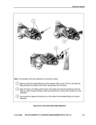 Extraction System
8 June 2006 FM 4-20.102/MCRP 4-11.3J/NAVSEA SS400-AB-MMO-010/TO 13C7-1-5 6-7
Note. The top plate of the latch assembly is removed for clarity.
1 Make sure that the swage fitting end of the release cable is open 1/8 inch, and slide the
fitting through the locking nut and catch spring down over the catch.
2 Align the holes in the fitting with the hole in the catch and insert the straight pin with the
head up, down through the fitting. Catch and hold the pin in place with a cotter pin on the
underside.
3 Use a wrench to tighten the locking nut on the cable to the threaded fitting on the latch
assembly.
Figure 6-6. Latch Assembly Cable Adjusted
3
2
1
 