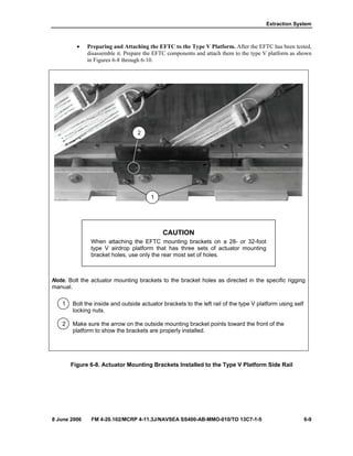 Extraction System
8 June 2006 FM 4-20.102/MCRP 4-11.3J/NAVSEA SS400-AB-MMO-010/TO 13C7-1-5 6-9
• Preparing and Attaching the EFTC to the Type V Platform. After the EFTC has been tested,
disassemble it. Prepare the EFTC components and attach them to the type V platform as shown
in Figures 6-8 through 6-10.
CAUTION
When attaching the EFTC mounting brackets on a 28- or 32-foot
type V airdrop platform that has three sets of actuator mounting
bracket holes, use only the rear most set of holes.
Note. Bolt the actuator mounting brackets to the bracket holes as directed in the specific rigging
manual.
1 Bolt the inside and outside actuator brackets to the left rail of the type V platform using self
locking nuts.
2 Make sure the arrow on the outside mounting bracket points toward the front of the
platform to show the brackets are properly installed.
Figure 6-8. Actuator Mounting Brackets Installed to the Type V Platform Side Rail
2
1
 