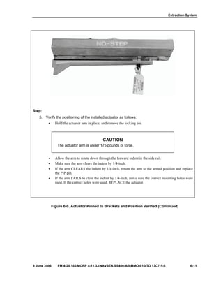 Extraction System
8 June 2006 FM 4-20.102/MCRP 4-11.3J/NAVSEA SS400-AB-MMO-010/TO 13C7-1-5 6-11
Step:
5. Verify the positioning of the installed actuator as follows:
• Hold the actuator arm in place, and remove the locking pin.
CAUTION
The actuator arm is under 175 pounds of force.
• Allow the arm to rotate down through the forward indent in the side rail.
• Make sure the arm clears the indent by 1/4-inch.
• If the arm CLEARS the indent by 1/4-inch, return the arm to the armed position and replace
the PIP pin.
• If the arm FAILS to clear the indent by 1/4-inch, make sure the correct mounting holes were
used. If the correct holes were used, REPLACE the actuator.
Figure 6-9. Actuator Pinned to Brackets and Position Verified (Continued)
 
