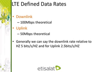 LTE Defined Data Rates
• Downlink
– 100Mbps theoretical
• Uplink
– 50Mbps theoretical
• Generally we can say the downlink rate relative to
HZ 5 bits/s/HZ and for Uplink 2.5bits/s/HZ
 
