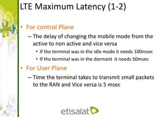 LTE Maximum Latency (1-2)
• For control Plane
– The delay of changing the mobile mode from the
active to non active and vice versa
• If the terminal was in the idle mode it needs 100msec
• If the terminal was in the dormant it needs 50msec
• For User Plane
– Time the terminal takes to transmit small packets
to the RAN and Vice versa is 5 msec
 