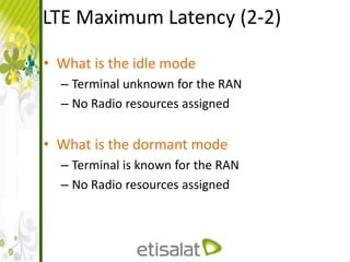 LTE Maximum Latency (2-2)
• What is the idle mode
– Terminal unknown for the RAN
– No Radio resources assigned
• What is the dormant mode
– Terminal is known for the RAN
– No Radio resources assigned
 