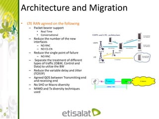Architecture and Migration
• LTE RAN agreed on the following
– Packet bearer support
• Real Time
• Conversational
– Reduce the number of the new
interfaces
– NO RNC
– NO CS-CN
– Reduce the single point of failure
– NO RNC
– Separate the treatment of different
types of traffic (O&M, Control and
Data) to utilize the BW
– Reduce the variable delay and Jitter
(TCP/IP)
– Agreed QOS between Transmitting end
and receiving end
– No SHO or Macro diversity
– MIMO and Tx diversity techniques
used
 