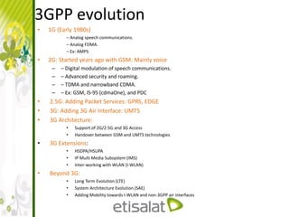 3GPP evolution
• 1G (Early 1980s)
– Analog speech communications.
– Analog FDMA.
– Ex: AMPS
• 2G: Started years ago with GSM: Mainly voice
– – Digital modulation of speech communications.
– – Advanced security and roaming.
– – TDMA and narrowband CDMA.
– – Ex: GSM, IS-95 (cdmaOne), and PDC
• 2.5G: Adding Packet Services: GPRS, EDGE
• 3G: Adding 3G Air Interface: UMTS
• 3G Architecture:
• Support of 2G/2.5G and 3G Access
• Handover between GSM and UMTS technologies
• 3G Extensions:
• HSDPA/HSUPA
• IP Multi Media Subsystem (IMS)
• Inter-working with WLAN (I-WLAN)
• Beyond 3G:
• Long Term Evolution (LTE)
• System Architecture Evolution (SAE)
• Adding Mobility towards I-WLAN and non-3GPP air interfaces
 