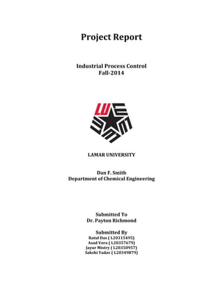 Project Report
Industrial Process Control
Fall-2014
LAMAR UNIVERSITY
Dan F. Smith
Department of Chemical Engineering
Submitted To
Dr. Payton Richmond
Submitted By
Ratul Das ( L20315495)
Asad Vora ( L20357679)
Jayur Mistry ( L20350957)
Sakshi Yadav ( L20349879)
 