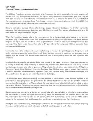 3	
Dan Austin
Executive Director, 88bikes Foundation
The 88bikes Foundation endows bicycles to girls throughout the world, especially the heroic survivors of
human trafficking. They partner with vetted, locally-run non-governmental organizations, purchase bicycles
from local vendors, hire local labor and connect each survivor one-to-one with her donor. It is all part of what
the organization refers to as Joy–Based Philanthropy - elevating happiness to a human need. Since 2007 they
have endowed nearly 4,000 bikes to youths in seventeen countries.
Dan and his brother founded 88bikes after taking a bicycle ride across Cambodia. The brothers wanted to
give away their bikes to orphans, but there were 88 children in need. They started a fundraiser and gave 88
bikes away, but they wanted to do it again.
When the Foundation gives a bike to the young women, she is also provided with a picture of her sponsor
and world map of where the sponsor lives. Creating the circuit is important philosophy: the donor and the
recipient are equal, and this creates a circuit of philanthropy. The bikes also inspire entrepreneurship. For
example, Elma from Serbia loaned her bike at $1 per ride to her neighbors. 88bikes supports these
entrepreneurial behaviors.
Six months after a bike endowment, volunteers follow-up to measure the girls’ happiness. The pictures and
smiles keep the organization going. Bikes break down, but that moment of happiness has an impact that is
greater than we realize. You would never know the pain of their past by virtue of their optimism and
ambitions.
Individuals from a powerful and vibrant donor base donate all the bikes. The donors come from every sector
of society to raise the funds necessary to continue to purchase and distributes bikes. For every $88 the
foundation purchases a local bike to give away. They collaborate with other organizations in the Philippines,
Cambodia, Serbia, Bihar, Northern India, and Southeast Asia. 88bikes would love to spread their impact in
Cambodia and India and to Indonesia, Myanmar, Kenya, and Ethiopia. Every location offers challenges, but
strong partners on the ground can help mitigate those challenges.
The foundation wants long-term viability for their partners. If a bike breaks down, 88bikes replaces it, so
partners must track progress on the ground and the effects that the bikes have on the children and their
communities. For example, in an Afghan village the organization gave bikes to the boys but asked to allow
the girls to ride too. Everything is volunteer-based now, but the foundation wants to have projects funded
and to hire folks to execute faster on the ground.
Dan recounted one story about a Serbian girl named Saka, who was trafficked to a brothel in Kosovo where
she was chained to a room and raped 35 times a day. Once she was liberated and received a bike, she told
the partners that it was the first time she felt beautiful. Dan feels that the focus of his work should be on the
future, not the sadness in their past because they are defined by something more than their trauma.
Dan fights for a world of equality, where people understand the struggles that fellow human beings are going
through; a world in which we are all vulnerable and which we all take care of each other.
 