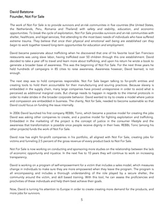 5	
David Batstone
Founder, Not For Sale
The work of Not For Sale is to provide survivors and at-risk communities in five countries (the United States,
the Netherlands, Peru, Romania and Thailand) with safety and stability, education, and economic
opportunities. To break the cycle of exploitation, Not For Sale provides survivors and at-risk communities with
shelter, healthcare, and legal services, first attending to the most basic needs of individuals who have suffered
extreme trauma. They believe that once their physical and emotional well being are established can they
begin to work together toward long-term opportunities for education and employment.
David became passionate about trafficking when he discovered that one of his favorite local San Francisco
restaurants was using slave labor, having trafficked over 50 children through this one establishment. David
decided to take a year off to travel and learn more about trafficking, and upon his return he wrote a book to
generate a broader base of awareness. This was the beginning of Not For Sale. For the next three years he
held hundreds of campaigns in 85 cities to raise awareness. Awareness however, David learned, is not
enough.
The next step was to hold companies responsible. Not For Sale began talking to for-profit entities and
creating tools to hold them accountable for their manufacturing and souring practices. Because slavery is
embedded in the supply chain, many large companies have proved unresponsive in order to avoid what is
perceived as additional marginal costs. But change needs to happen in regards to the internal protocols in
order to make strides in the broader corporate behavior. David wanted to try to create a model where justice
and compassion are embedded in business. The charity, Not for Sale, needed to become sustainable so that
David could focus on funding the issue internally.
In 2006 David launched his first company REBBL Tonic, which became a positive model for creating the jobs
David was asking other companies to create, and a positive model for fighting exploitation and trafficking.
Embedded in the marketing of the project is the concept of justice in the consumer lifestyle and the
awareness that transformation is possible once people receive dignity in their lives. REBBL Tonic (among his
other projects) funds the work of Not For Sale.
David now has eight for-profit companies in his portfolio, all aligned with Not For Sale, creating jobs for
victims and funneling 2.5 percent of the gross revenue of every product back to Not For Sale.
Not For Sale is now working on conducting and sponsoring more studies on the relationship between the lack
of economic opportunity and injustice. In the next five to 10 years they will continue to work on increasing
transparency.
David is working on a program of self-empowerment for a victim that includes a sales model, which measures
change in individuals to make sure they are more empowered when they leave the program. The program is
all encompassing and includes a thorough understanding of the role played by a secure shelter, the
community around the victim, and skill based training. With this tool, he can assess the proficiencies and
proclivities of these individuals and help them best achieve their goals.
Now, David is turning his attention to Europe in order to create creating more demand for the products, and
more jobs for survivors.
 
