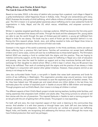 11	
Jeffrey Brown, Jane Charles, & Seirah Royin
The Cast & Crew of the Film SOLD
Based on true tales, SOLD, is the story of Lakshmi who journeys from a pastoral, rural village in Nepal to
a gritty brothel/prison called Happiness House in Kolkata, India. Through one extraordinary girl’s story,
SOLD illustrates the brutality of child trafficking, which affects millions of children around the globe every
year. The film’s mission is to spread global awareness about trafficking and to raise substantial funds for
organizations in India, Nepal, and the US, which rescue, rehabilitate, and empower survivors of
trafficking.
Written in vignettes targeted specifically to a teenage audience, SOLD has become the first entry point
for youth to understand that slavery still exists. Through the book and the subsequent film, young adults
are able to see the world through the eyes of thirteen-year-old Lakshmi; a young girl trafficked from
Nepal to India for sex slavery. The book may be a work of fiction yet the inspiration behind it is not.
During the films research phase, Seirah, Jane, and Jeffrey traveled to India and Nepal three times to
meet with organizations as well as the survivors of India’s sex trade.
Outreach in this region of the world is extremely important. In the Hindu worldview, victims are seen as
those suffering from a previous life’s bad karma. Families will sometimes not accept back trafficked
children and in some cases, victims will even be re-trafficked due to these belief systems. The filmmakers
behind SOLD are creating a fund to combat both the stigma and the practice. They are hoping to
mobilize community support, as the two primary causes for trafficking in Nepal are a lack of education
and poverty. Jane cites the need for bottom up support and so they incentivize families with food in
exchange for their daughter to attend school. When a child is kept in school, they are 80 percent less
likely to be trafficked. Their work of combating both the stigma and the practice of sex slavery in India
and Nepal is in conjunction with several other global initiatives. However, these projects remind us sex
slavery is not always so far away.
Jane also co-founded Stolen Youth, a non-profit in Seattle that raises both awareness and funds for
victims of sex trafficking in Washington. This organization provides wrap around services, more beds,
technical assistance, and partners with businesses to save the exploited youth of Seattle’s streets. Thus
far, they have helped over 100 people per and raised almost one million dollars in the last three, but
estimates place the number of exploited youth in Seattle at around 300 to 500 children and teenagers.
Through programs such as Child’s Reach, their mission is to keep all children in school.
The different aspects of their Child’s Reach project include training teachers, building toilet facilities, and
raising awareness that empowers both children and adults alike. They bring survivors to schools to tell
their stories with the aim of prevention. This inspired Starbucks in Seattle to start a training program for
at-risk girls with the aim of getting them off the streets. This program is now expanding.
For both Jeff and Jane, the most important aspect of their work is listening to the communities they
service. And whether it is with their parents or through foster care, both Jeff and Jane believe that
through education and reintegration, the global community can combat and prevent sex trafficking.
Nepal, India, and Seattle, are recognizing and addressing this heinous crime. Although the movie may
have finished production their work has just begun.
 
