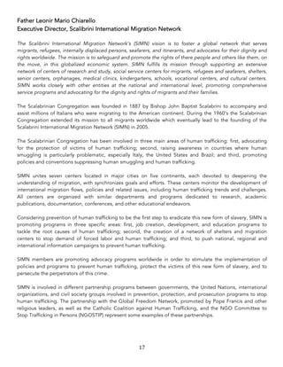 17	
Father Leonir Mario Chiarello
Executive Director, Scalibrini International Migration Network
The Scalibrini International Migration Network’s (SIMN) vision is to foster a global network that serves
migrants, refugees, internally displaced persons, seafarers, and itinerants, and advocates for their dignity and
rights worldwide. The mission is to safeguard and promote the rights of there people and others like them, on
the move, in this globalized economic system. SIMN fulfills its mission through supporting an extensive
network of centers of research and study, social service centers for migrants, refugees and seafarers, shelters,
senior centers, orphanages, medical clinics, kindergartens, schools, vocational centers, and cultural centers.
SIMN works closely with other entities at the national and international level, promoting comprehensive
service programs and advocating for the dignity and rights of migrants and their families.
The Scalabrinian Congregation was founded in 1887 by Bishop John Baptist Scalabrini to accompany and
assist millions of Italians who were migrating to the American continent. During the 1960’s the Scalabrinian
Congregation extended its mission to all migrants worldwide which eventually lead to the founding of the
Scalabrini International Migration Network (SIMN) in 2005.
The Scalabrinian Congregation has been involved in three main areas of human trafficking: first, advocating
for the protection of victims of human trafficking; second, raising awareness in countries where human
smuggling is particularly problematic, especially Italy, the United States and Brazil; and third, promoting
policies and conventions suppressing human smuggling and human trafficking.
SIMN unites seven centers located in major cities on five continents, each devoted to deepening the
understanding of migration, with synchronizes goals and efforts. These centers monitor the development of
international migration flows, policies and related issues, including human trafficking trends and challenges.
All centers are organized with similar departments and programs dedicated to research, academic
publications, documentation, conferences, and other educational endeavors.
Considering prevention of human trafficking to be the first step to eradicate this new form of slavery, SIMN is
promoting programs in three specific areas: first, job creation, development, and education programs to
tackle the root causes of human trafficking; second, the creation of a network of shelters and migration
centers to stop demand of forced labor and human trafficking; and third, to push national, regional and
international information campaigns to prevent human trafficking.
SIMN members are promoting advocacy programs worldwide in order to stimulate the implementation of
policies and programs to prevent human trafficking, protect the victims of this new form of slavery, and to
persecute the perpetrators of this crime.
SIMN is involved in different partnership programs between governments, the United Nations, international
organizations, and civil society groups involved in prevention, protection, and prosecution programs to stop
human trafficking. The partnership with the Global Freedom Network, promoted by Pope Francis and other
religious leaders, as well as the Catholic Coalition against Human Trafficking, and the NGO Committee to
Stop Trafficking in Persons (NGOSTIP) represent some examples of these partnerships.
 