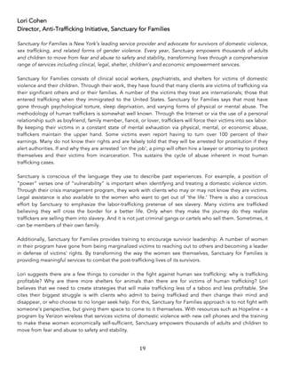 19	
Lori Cohen
Director, Anti-Trafficking Initiative, Sanctuary for Families
Sanctuary for Families is New York’s leading service provider and advocate for survivors of domestic violence,
sex trafficking, and related forms of gender violence. Every year, Sanctuary empowers thousands of adults
and children to move from fear and abuse to safety and stability, transforming lives through a comprehensive
range of services including clinical, legal, shelter, children’s and economic empowerment services.
Sanctuary for Families consists of clinical social workers, psychiatrists, and shelters for victims of domestic
violence and their children. Through their work, they have found that many clients are victims of trafficking via
their significant others and or their families. A number of the victims they treat are internationals; those that
entered trafficking when they immigrated to the United States. Sanctuary for Families says that most have
gone through psychological torture, sleep deprivation, and varying forms of physical or mental abuse. The
methodology of human traffickers is somewhat well known. Through the Internet or via the use of a personal
relationship such as boyfriend, family member, fiancé, or lover, traffickers will force their victims into sex labor.
By keeping their victims in a constant state of mental exhaustion via physical, mental, or economic abuse,
traffickers maintain the upper hand. Some victims even report having to turn over 100 percent of their
earnings. Many do not know their rights and are falsely told that they will be arrested for prostitution if they
alert authorities. If and why they are arrested ‘on the job’, a pimp will often hire a lawyer or attorney to protect
themselves and their victims from incarceration. This sustains the cycle of abuse inherent in most human
trafficking cases.
Sanctuary is conscious of the language they use to describe past experiences. For example, a position of
“power” verses one of “vulnerability” is important when identifying and treating a domestic violence victim.
Through their crisis management program, they work with clients who may or may not know they are victims.
Legal assistance is also available to the women who want to get out of ‘the life.’ There is also a conscious
effort by Sanctuary to emphasize the labor-trafficking pretense of sex slavery. Many victims are trafficked
believing they will cross the border for a better life. Only when they make the journey do they realize
traffickers are selling them into slavery. And it is not just criminal gangs or cartels who sell them. Sometimes, it
can be members of their own family.
Additionally, Sanctuary for Families provides training to encourage survivor leadership. A number of women
in their program have gone from being marginalized victims to reaching out to others and becoming a leader
in defense of victims’ rights. By transforming the way the women see themselves, Sanctuary for Families is
providing meaningful services to combat the post-trafficking lives of its survivors.
Lori suggests there are a few things to consider in the fight against human sex trafficking: why is trafficking
profitable? Why are there more shelters for animals than there are for victims of human trafficking? Lori
believes that we need to create strategies that will make trafficking less of a taboo and less profitable. She
cites their biggest struggle is with clients who admit to being trafficked and then change their mind and
disappear, or who choose to no longer seek help. For this, Sanctuary for Families approach is to not fight with
someone’s perspective, but giving them space to come to it themselves. With resources such as Hopeline – a
program by Verizon wireless that services victims of domestic violence with new cell phones and the training
to make these women economically self-sufficient, Sanctuary empowers thousands of adults and children to
move from fear and abuse to safety and stability.
 