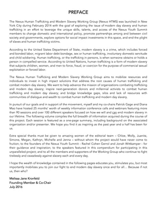 PREFACE
The Nexus Human Trafficking and Modern Slavery Working Group (Nexus HTMS) was launched in New
York City during February 2014 with the goal of exploring the issue of modern day slavery and human
trafficking in an effort to leverage the unique skills, talents, and access of the Nexus Youth Summit
members to change domestic and international policy, promote partnerships among and between civil
society and governments, explore options for social impact investments in this space, and end the plight
of slaves and human trafficking victims.
According to the United States Department of State, modern slavery is a crime, which includes forced
and bonded labor, migrant labor debt bondage, sex or human trafficking, involuntary domestic servitude
and child soldiering. Human trafficking, or the trafficking in persons, is when someone obtains or holds a
person in compelled service. According to United Nations, human trafficking is a form of modern slavery
that subjects children, women, and men to force, fraud, or coercion for the purpose of commercial sexual
exploitation or forced labor.
The Nexus Human Trafficking and Modern Slavery Working Group aims to mobilize resources and
individuals to invest in high impact solutions that address the root causes of human trafficking and
combat modern day slavery. We want to help advance the mission of organizations combating trafficking
and modern day slavery; inspire next-generation donors and millennial activists to combat human
trafficking and modern day slavery; and bridge knowledge gaps, silos and lack of resources with
communities of dialogue and wealth to combat human trafficking and modern day slavery.
In pursuit of our goals and in support of the movement, myself and my co-chairs Patrick Gage and Diana
Mao have hosted 25 months’ worth of weekly information conference calls and webinars featuring more
than 90 sessions and over 100 different speakers focused on how we will and can end modern slavery in
our lifetime. The following volume compiles the full breadth of information acquired during the course of
this project. Each session is featured as a one-page summary, including background on the associated
organization and/or presenter. We hope you find it as inspiring as the past year and a half has been for
us.
Extra special thanks must be given to amazing women of the editorial team – Chloe, Molly, Juanita,
Simone, Megan, Kathryn, Michelle and Jenna – without whom the project would have never come to
fruition; to the founders of the Nexus Youth Summit - Rachel Cohen Gerrol and Jonah Wittkamper - for
their guidance and inspiration; to the speakers featured in this compendium for participating in this
unparalleled project; and to all the members and supporters of the Working Group who continue to fight
tirelessly and ceaselessly against slavery each and every day.
I hope the wealth of knowledge contained in the following pages educates you, stimulates you, but most
importantly mobilizes you to join our fight to end modern day slavery once and for all… Because if not
us, then who?
Melissa Jane Kronfeld
Founding Member & Co-Chair
July 2016
 