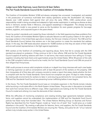 25	
Judge Laura Safer Espinoza, Laura Germino & Sean Sellers
The Fair Foods Standards Council & the Coalition of Immokalee Workers
The Coalition of Immokalee Workers’ (CIW) anti-slavery campaign has uncovered, investigated, and assisted
in the prosecution of numerous multi-state farm slavery operations across the Southeastern US, helping
liberate over 1,200 workers held against their will since the early 1990’s. CIW’s worker-driven social
responsibility model is being emulated and adapted to fight worker exploitation in settings as diverse as dairy
farms in Vermont, tomato fields in Morocco, and apparel sweatshops in Bangladesh. The already stunning
success of CIW’s model is now poised to serve as the foundation for even greater progress for low-wage
workers, suppliers, and corporate buyers in the years ahead.
Driven by worker’s standards and created by those individual’s in the field experiencing these problems first-
hand, the Coalition of Immokalee Workers fights to educate laborers as well as policy makers on the rights of
low-wage workers in the United State agriculture industry, the first ever initiative of its kind. The CIW and Fair
Food Standards Council believe that workers are in the best position to create the standards that address
abuse. In this way, the CIW leads education sessions for 10,000 workers so that they are aware of their rights
and are well-versed representatives in the fight against exploitation.
With workers at the forefront of combatting and reporting abuse, farms that fail to comply with the CIW
standard are placed on probation. If they continue to fail in their efforts, CIW and the Fair Foods Standards
Council suspend all working relations with them. In real terms, that means exclusion from selling to 13 major
suppliers including fast food chains and supermarkets across the United States. While 40 percent of the calls
to the CIW complaint hotline are found to be invalid, the Fair Food Standards Council and CIW are proud of
their diligent fact find process.
CIW’s audit process to ensure valid complaints include an in-depth hour-long interview with each crew leader
or farming supervisor as well as conversations with at least 50 percent of the workers on the property. CIW
then triangulates all of that data with company records to create a report that states clearly whether the farm
is compliant with the Fair Foods Standards. Farms found non-compliant are given 10 days to make changes.
By creating safe environments for workers to labor in and ensuring punishments for non-compliant farms, the
CIW and Fair Standards Food Council are preventing human trafficking before it even begins.
In the future, The Fair Foods Standards Council sees an immediate expansion in the Florida tomato industry
while launching a multi-state effort in the North Eastern United States. They are also in discussions to broaden
their work from tomato farms to different crops. Other organizations are looking at the Fair Foods Standards
Council’s model and utilizing it to meet the demands of their industries.
While the difficulties of monitoring compliance and creating binding legal agreements between workers,
farms, and suppliers cannot be understated; the implementation of CIW and Fair Standards Food Council
policies has freed many from bonded labor. The United Nations Working Group on Business and Human
Rights has described the Fair Foods Program model as “smart mix of tools” that “could serve as a model
elsewhere in the world.” By creating a safe place for laborers, farms, and suppliers, the Fair Foods Standards
Council and the Coalition of Immokalee Workers are ensuring the “liberty, and justice for all,” of our national
anthem truly includes every worker in the United States.
 