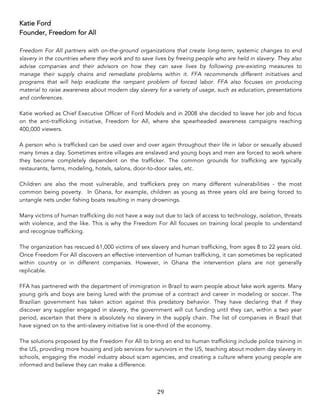 29	
Katie Ford
Founder, Freedom for All
Freedom For All partners with on-the-ground organizations that create long-term, systemic changes to end
slavery in the countries where they work and to save lives by freeing people who are held in slavery. They also
advise companies and their advisors on how they can save lives by following pre-existing measures to
manage their supply chains and remediate problems within it. FFA recommends different initiatives and
programs that will help eradicate the rampant problem of forced labor. FFA also focuses on producing
material to raise awareness about modern day slavery for a variety of usage, such as education, presentations
and conferences.
Katie worked as Chief Executive Officer of Ford Models and in 2008 she decided to leave her job and focus
on the anti-trafficking initiative, Freedom for All, where she spearheaded awareness campaigns reaching
400,000 viewers.
A person who is trafficked can be used over and over again throughout their life in labor or sexually abused
many times a day. Sometimes entire villages are enslaved and young boys and men are forced to work where
they become completely dependent on the trafficker. The common grounds for trafficking are typically
restaurants, farms, modeling, hotels, salons, door-to-door sales, etc.
Children are also the most vulnerable, and traffickers prey on many different vulnerabilities - the most
common being poverty. In Ghana, for example, children as young as three years old are being forced to
untangle nets under fishing boats resulting in many drownings.
Many victims of human trafficking do not have a way out due to lack of access to technology, isolation, threats
with violence, and the like. This is why the Freedom For All focuses on training local people to understand
and recognize trafficking.
The organization has rescued 61,000 victims of sex slavery and human trafficking, from ages 8 to 22 years old.
Once Freedom For All discovers an effective intervention of human trafficking, it can sometimes be replicated
within country or in different companies. However, in Ghana the intervention plans are not generally
replicable.
FFA has partnered with the department of immigration in Brazil to warn people about fake work agents. Many
young girls and boys are being lured with the promise of a contract and career in modeling or soccer. The
Brazilian government has taken action against this predatory behavior. They have declaring that if they
discover any supplier engaged in slavery, the government will cut funding until they can, within a two year
period, ascertain that there is absolutely no slavery in the supply chain. The list of companies in Brazil that
have signed on to the anti-slavery initiative list is one-third of the economy.
The solutions proposed by the Freedom For All to bring an end to human trafficking include police training in
the US, providing more housing and job services for survivors in the US, teaching about modern day slavery in
schools, engaging the model industry about scam agencies, and creating a culture where young people are
informed and believe they can make a difference.
 
