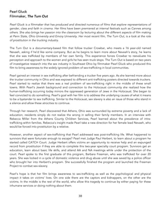 38	
Pearl Gluck
Filmmaker, The Turn Out
Pearl Gluck is a filmmaker that has produced and directed numerous of films that explore representations of
gender, class and faith in cinema. Her films have been premiered at internal festivals such as Cannes among
others. She also brings her passion into the classroom by lecturing about the different aspects of film making
at Penn State, Ohio University and Emory University. Her most recent film, The Turn Out, is a look at the role
of prostitution in the trucking industry.
The Turn Out is a documentary-based film that follow trucker Crowbar, who meets a 16 year-old named
Nevaeh, asking if he’d like some company. But as he begins to learn more about Neveah’s story, he learns
that she was trafficked by members of her own family. This experience forces Crowbar to reevaluate his
perception and approach to the women and girls he has seen truck stops. The Turn Out is based on two years
of investigative research into the sex industry in Southeast Ohio by filmmaker Pearl Gluck who produced this
film to bring awareness to the widely ignored problem of sex-trafficking in local communities.
Pearl gained an interest in sex trafficking after befriending a trucker five years ago. As she learned more about
the trucker community in Ohio and was exposed to different anti-trafficking posters directed towards truckers.
Pearl started to realize that there was a real problem of sex-trafficking right in the middle of these small
towns. With Pearl’s Jewish background and connection to the Holocaust community she realized how the
human-trafficking occurring today mirrors the oppressed generation of Jews in the Holocaust. She began to
feel convicted to do something. Pearl’s goal with her film is to address the underlying causes of what it means
to be a bystander to sex trafficking. Similar to the Holocaust, sex slavery is also an issue of those who stand in
a silence and allow these atrocities to continue.
Through her research, Pearl discovered that Athens, Ohio was surrounded by extreme poverty and a lack of
education; residents simply do not realize the wrong in selling their family members. In an interview with
Rebecca Miller from the Athens County Children Services, Pearl learned about the prevalence of intra-
trafficking within families. Rebecca’s insight made Pearl take a new direction for her female lead Nevaeh, who
would be forced into prostitution by a relative.
However, another aspect of sex-trafficking that Pearl addressed was post-trafficking life. What happened to
survivors that were fortunate enough to escape? Pearl met Judge Paul Herbert, to learn about a program he
started called CATCH Court. Judge Herbert offers victims an opportunity to receive help and an expunged
record from prostitution if they are able to complete this two-year specialty court program. Survivors get an
education, learn about basic life skills, and attend AA and NA meetings while under the protection of the
court. Pearl spoke to the first graduate of this program, Barbara Freeman, who was trafficked for over 20
years. She was locked in a cycle of domestic violence and drug abuse until she was saved by a police officer
who brought her into Herbert’s program. She successfully finished the program and launched the Freeman
Project to combat sex-slavery.
Pearl’s hope is that her film brings awareness to sex-trafficking as well as the psychological and physical
impact it takes on victims’ lives. On one side there are the captors and kidnappers, on the other are the
victims. In the middle is the rest of the world, who allow this tragedy to continue by either paying for these
inhumane services or doing nothing about them.
 