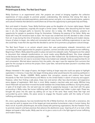 39	
Molly Gochman
Philanthropist & Artist, The Red Sand Project
Molly Gochman is an experimental artist. Her projects are aimed at bringing together the collective
experiences of many people to promote greater understanding. She believes that strong first step to
empowering socially excluded populations, particularly women and girls, is to create transformative, systemic
and cultural initiatives that demand a world where we all have the opportunity to participate fully and freely.
Born and raised in Houston, Texas, Molly Gochman grew up the daughter of a human rights lawyer. Raised
with this unique perspective, originally she sought a similar career. However, after discovering that her heart
was in art, she changed paths to become the woman she is today. Art, Molly believes, presents an
opportunity for people to questions things for themselves. Following the passing of her father, Molly was
faced with many life transitions back to back. Her house was condemned and she decided to take a break
from art. It was during this time of transition, she learned more about human trafficking and modern slavery.
Unsure of where to begin, she called and connected with many human trafficking organizations to see how
she could help. It was then she says that she decided to use her art to promote a progressive cultural change.
The Red Sand Project is an activist artwork piece that uses participatory sidewalk interventions and
convenings to create opportunities for people to question, connect and take action against human trafficking.
Beginning in Miami, Molly asked the public to place red sand into sidewalk cracks. Participants are then asked
to document their sidewalk transformations on social media using #RedSandProject. She chose sidewalk
cracks because like socially excluded populations, they are often looked over. By transforming them through
these interventions her aim was to re-envision these once looked over sidewalk cracks as opportunities for art
and conversation. Worried about reactions from the public, she says it was the response from survivors that
gave her the courage to continue the project. Over a year later, red sand has been poured in countless cities
around the world.
Always interested in the usage of space, she began looking at larger ways she could use space to highlight
exploitation in America. It was then she began thinking about what would become the evolving earthwork in
Houston, Texas - Border, USAIMX. Molly explains that corruption, poverty and violence have forced
thousands to flee from Central America and Mexico to the United States in search of security and support.
However, rather than finding a safe place, these men and women often face discrimination and experience
some degree of exploitation. With that in mind, Molly created a two-foot wide and nearly 300-foot long
trench filled with red sand that mirrored the border between the United States and Mexico. During this phase,
in spite of its bright color, the red sand was not visible to passers-by because it was level with the grass
surrounding it. Molly notes, like human trafficking itself, the installation was hidden in plain sight. Phase two
brought the piece into the open by adding soil on top of the sand. Now nearly three feet high and
surrounded by picnic tables, the piece serves to engage the Houston public with the reality of human
trafficking and exploitation.
Art, once a guilty pleasure, has now transformed the life of Molly Gochman. An artist with a conscience, she
now uses her work to expose one of the largest yet most secretive humanitarian crises in human history. But
that’s not all. A prolific philanthropist, she works closely with partnering organizations, like the Freedom Fund,
to promote research and best practices that advance the abolitionist cause. Inspiring all of us to look a little
deeper and speak a little louder, Molly uses her art to give a voice to all in the fight against human trafficking
and modern slavery.
 