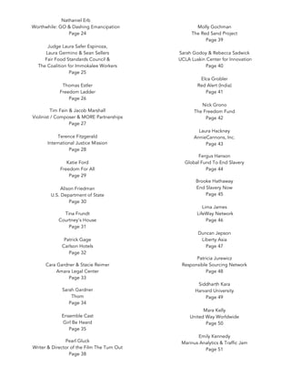 Nathaniel Erb
Worthwhile: GO & Dashing Emancipation
Page 24
Judge Laura Safer Espinoza,
Laura Germino & Sean Sellers
Fair Food Standards Council &
The Coalition for Immokalee Workers
Page 25
Thomas Estler
Freedom Ladder
Page 26
	
Tim Fain & Jacob Marshall
Violinist / Composer & MORE Partnerships
Page 27
Terence Fitzgerald
International Justice Mission
Page 28
Katie Ford
Freedom For All
Page 29
Alison Friedman
U.S. Department of State
Page 30
	
Tina Frundt
Courtney’s House
Page 31
Patrick Gage
Carlson Hotels
Page 32
	
Cara Gardner & Stacie Reimer
Amara Legal Center
Page 33
	
Sarah Gardner
Thorn
Page 34
Ensemble Cast
Girl Be Heard
Page 35
	
Pearl Gluck
Writer & Director of the Film The Turn Out
Page 38
Molly Gochman
The Red Sand Project
Page 39
Sarah Godoy & Rebecca Sadwick
UCLA Luskin Center for Innovation
Page 40
Elca Grobler
Red Alert (India)
Page 41
Nick Grono
The Freedom Fund
Page 42
Laura Hackney
AnnieCannons, Inc.
Page 43
	
Fergus Hanson
Global Fund To End Slavery
Page 44
	
Brooke Hathaway
End Slavery Now
Page 45
Lima James
LifeWay Network
Page 46
Duncan Jepson
Liberty Asia
Page 47
	
Patricia Jurewicz
Responsible Sourcing Network
Page 48
Siddharth Kara
Harvard University
Page 49
Mara Kelly
United Way Worldwide
Page 50
Emily Kennedy
Marinus Analytics & Traffic Jam
Page 51
	
 