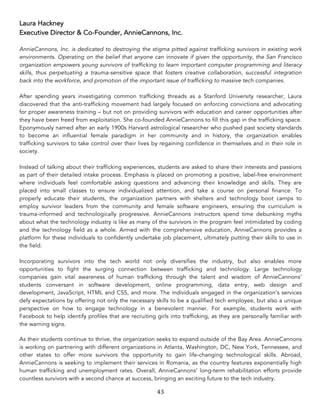 43	
Laura Hackney
Executive Director & Co-Founder, AnnieCannons, Inc.
AnnieCannons, Inc. is dedicated to destroying the stigma pitted against trafficking survivors in existing work
environments. Operating on the belief that anyone can innovate if given the opportunity, the San Francisco
organization empowers young survivors of trafficking to learn important computer programming and literacy
skills, thus perpetuating a trauma-sensitive space that fosters creative collaboration, successful integration
back into the workforce, and promotion of the important issue of trafficking to massive tech companies.
After spending years investigating common trafficking threads as a Stanford University researcher, Laura
discovered that the anti-trafficking movement had largely focused on enforcing convictions and advocating
for proper awareness training – but not on providing survivors with education and career opportunities after
they have been freed from exploitation. She co-founded AnnieCannons to fill this gap in the trafficking space.
Eponymously named after an early 1900s Harvard astrological researcher who pushed past society standards
to become an influential female paradigm in her community and in history, the organization enables
trafficking survivors to take control over their lives by regaining confidence in themselves and in their role in
society.
Instead of talking about their trafficking experiences, students are asked to share their interests and passions
as part of their detailed intake process. Emphasis is placed on promoting a positive, label-free environment
where individuals feel comfortable asking questions and advancing their knowledge and skills. They are
placed into small classes to ensure individualized attention, and take a course on personal finance. To
properly educate their students, the organization partners with shelters and technology boot camps to
employ survivor leaders from the community and female software engineers, ensuring the curriculum is
trauma-informed and technologically progressive. AnnieCannons instructors spend time debunking myths
about what the technology industry is like as many of the survivors in the program feel intimidated by coding
and the technology field as a whole. Armed with the comprehensive education, AnnieCannons provides a
platform for these individuals to confidently undertake job placement, ultimately putting their skills to use in
the field.
Incorporating survivors into the tech world not only diversifies the industry, but also enables more
opportunities to fight the surging connection between trafficking and technology. Large technology
companies gain vital awareness of human trafficking through the talent and wisdom of AnnieCannons’
students conversant in software development, online programming, data entry, web design and
development, JavaScript, HTML and CSS, and more. The individuals engaged in the organization’s services
defy expectations by offering not only the necessary skills to be a qualified tech employee, but also a unique
perspective on how to engage technology in a benevolent manner. For example, students work with
Facebook to help identify profiles that are recruiting girls into trafficking, as they are personally familiar with
the warning signs.
As their students continue to thrive, the organization seeks to expand outside of the Bay Area. AnnieCannons
is working on partnering with different organizations in Atlanta, Washington, DC, New York, Tennessee, and
other states to offer more survivors the opportunity to gain life-changing technological skills. Abroad,
AnnieCannons is seeking to implement their services in Romania, as the country features exponentially high
human trafficking and unemployment rates. Overall, AnnieCannons’ long-term rehabilitation efforts provide
countless survivors with a second chance at success, bringing an exciting future to the tech industry.
 