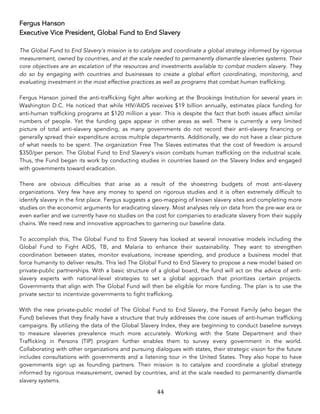 44	
Fergus Hanson
Executive Vice President, Global Fund to End Slavery
The Global Fund to End Slavery’s mission is to catalyze and coordinate a global strategy informed by rigorous
measurement, owned by countries, and at the scale needed to permanently dismantle slaveries systems. Their
core objectives are an escalation of the resources and investments available to combat modern slavery. They
do so by engaging with countries and businesses to create a global effort coordinating, monitoring, and
evaluating investment in the most effective practices as well as programs that combat human trafficking.
Fergus Hanson joined the anti-trafficking fight after working at the Brookings Institution for several years in
Washington D.C. He noticed that while HIV/AIDS receives $19 billion annually, estimates place funding for
anti-human trafficking programs at $120 million a year. This is despite the fact that both issues affect similar
numbers of people. Yet the funding gaps appear in other areas as well. There is currently a very limited
picture of total anti-slavery spending, as many governments do not record their anti-slavery financing or
generally spread their expenditure across multiple departments. Additionally, we do not have a clear picture
of what needs to be spent. The organization Free The Slaves estimates that the cost of freedom is around
$350/per person. The Global Fund to End Slavery’s vision combats human trafficking on the industrial scale.
Thus, the Fund began its work by conducting studies in countries based on the Slavery Index and engaged
with governments toward eradication.
There are obvious difficulties that arise as a result of the shoestring budgets of most anti-slavery
organizations. Very few have any money to spend on rigorous studies and it is often extremely difficult to
identify slavery in the first place. Fergus suggests a geo-mapping of known slavery sites and completing more
studies on the economic arguments for eradicating slavery. Most analyses rely on data from the pre-war era or
even earlier and we currently have no studies on the cost for companies to eradicate slavery from their supply
chains. We need new and innovative approaches to garnering our baseline data.
To accomplish this, The Global Fund to End Slavery has looked at several innovative models including the
Global Fund to Fight AIDS, TB, and Malaria to enhance their sustainability. They want to strengthen
coordination between states, monitor evaluations, increase spending, and produce a business model that
force humanity to deliver results. This led The Global Fund to End Slavery to propose a new model based on
private-public partnerships. With a basic structure of a global board, the fund will act on the advice of anti-
slavery experts with national-level strategies to set a global approach that prioritizes certain projects.
Governments that align with The Global Fund will then be eligible for more funding. The plan is to use the
private sector to incentivize governments to fight trafficking.
With the new private-public model of The Global Fund to End Slavery, the Forrest Family (who began the
Fund) believes that they finally have a structure that truly addresses the core issues of anti-human trafficking
campaigns. By utilizing the data of the Global Slavery Index, they are beginning to conduct baseline surveys
to measure slaveries prevalence much more accurately. Working with the State Department and their
Trafficking in Persons (TIP) program further enables them to survey every government in the world.
Collaborating with other organizations and pursuing dialogues with states, their strategic vision for the future
includes consultations with governments and a listening tour in the United States. They also hope to have
governments sign up as founding partners. Their mission is to catalyze and coordinate a global strategy
informed by rigorous measurement, owned by countries, and at the scale needed to permanently dismantle
slavery systems.
 