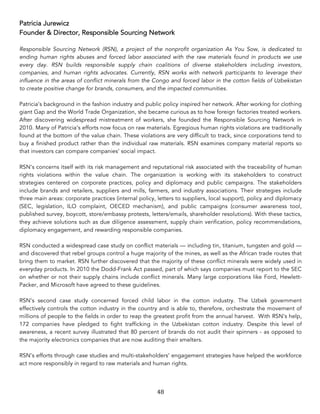 48	
Patricia Jurewicz
Founder & Director, Responsible Sourcing Network
Responsible Sourcing Network (RSN), a project of the nonprofit organization As You Sow, is dedicated to
ending human rights abuses and forced labor associated with the raw materials found in products we use
every day. RSN builds responsible supply chain coalitions of diverse stakeholders including investors,
companies, and human rights advocates. Currently, RSN works with network participants to leverage their
influence in the areas of conflict minerals from the Congo and forced labor in the cotton fields of Uzbekistan
to create positive change for brands, consumers, and the impacted communities.
Patricia’s background in the fashion industry and public policy inspired her network. After working for clothing
giant Gap and the World Trade Organization, she became curious as to how foreign factories treated workers.
After discovering widespread mistreatment of workers, she founded the Responsible Sourcing Network in
2010. Many of Patricia’s efforts now focus on raw materials. Egregious human rights violations are traditionally
found at the bottom of the value chain. These violations are very difficult to track, since corporations tend to
buy a finished product rather than the individual raw materials. RSN examines company material reports so
that investors can compare companies’ social impact.
RSN’s concerns itself with its risk management and reputational risk associated with the traceability of human
rights violations within the value chain. The organization is working with its stakeholders to construct
strategies centered on corporate practices, policy and diplomacy and public campaigns. The stakeholders
include brands and retailers, suppliers and mills, farmers, and industry associations. Their strategies include
three main areas: corporate practices (internal policy, letters to suppliers, local support), policy and diplomacy
(SEC, legislation, ILO complaint, OECED mechanism), and public campaigns (consumer awareness tool,
published survey, boycott, store/embassy protests, letters/emails, shareholder resolutions). With these tactics,
they achieve solutions such as due diligence assessment, supply chain verification, policy recommendations,
diplomacy engagement, and rewarding responsible companies.
RSN conducted a widespread case study on conflict materials — including tin, titanium, tungsten and gold —
and discovered that rebel groups control a huge majority of the mines, as well as the African trade routes that
bring them to market. RSN further discovered that the majority of these conflict minerals were widely used in
everyday products. In 2010 the Dodd-Frank Act passed, part of which says companies must report to the SEC
on whether or not their supply chains include conflict minerals. Many large corporations like Ford, Hewlett-
Packer, and Microsoft have agreed to these guidelines.
RSN’s second case study concerned forced child labor in the cotton industry. The Uzbek government
effectively controls the cotton industry in the country and is able to, therefore, orchestrate the movement of
millions of people to the fields in order to reap the greatest profit from the annual harvest. With RSN’s help,
172 companies have pledged to fight trafficking in the Uzbekistan cotton industry. Despite this level of
awareness, a recent survey illustrated that 80 percent of brands do not audit their spinners - as opposed to
the majority electronics companies that are now auditing their smelters.
RSN’s efforts through case studies and multi-stakeholders’ engagement strategies have helped the workforce
act more responsibly in regard to raw materials and human rights.
 
