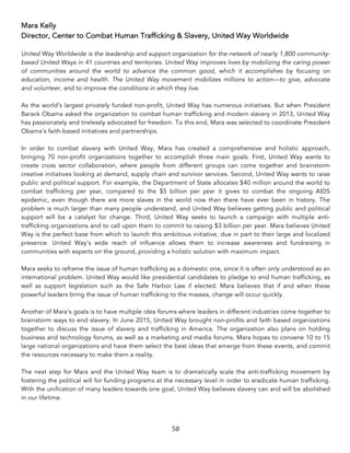 50	
Mara Kelly
Director, Center to Combat Human Trafficking & Slavery, United Way Worldwide
United Way Worldwide is the leadership and support organization for the network of nearly 1,800 community-
based United Ways in 41 countries and territories. United Way improves lives by mobilizing the caring power
of communities around the world to advance the common good, which it accomplishes by focusing on
education, income and health. The United Way movement mobilizes millions to action—to give, advocate
and volunteer, and to improve the conditions in which they live.
As the world’s largest privately funded non-profit, United Way has numerous initiatives. But when President
Barack Obama asked the organization to combat human trafficking and modern slavery in 2013, United Way
has passionately and tirelessly advocated for freedom. To this end, Mara was selected to coordinate President
Obama’s faith-based initiatives and partnerships.
In order to combat slavery with United Way, Mara has created a comprehensive and holistic approach,
bringing 70 non-profit organizations together to accomplish three main goals. First, United Way wants to
create cross sector collaboration, where people from different groups can come together and brainstorm
creative initiatives looking at demand, supply chain and survivor services. Second, United Way wants to raise
public and political support. For example, the Department of State allocates $40 million around the world to
combat trafficking per year, compared to the $5 billion per year it gives to combat the ongoing AIDS
epidemic, even though there are more slaves in the world now than there have ever been in history. The
problem is much larger than many people understand, and United Way believes getting public and political
support will be a catalyst for change. Third, United Way seeks to launch a campaign with multiple anti-
trafficking organizations and to call upon them to commit to raising $3 billion per year. Mara believes United
Way is the perfect base from which to launch this ambitious initiative, due in part to their large and localized
presence. United Way’s wide reach of influence allows them to increase awareness and fundraising in
communities with experts on the ground, providing a holistic solution with maximum impact.
Mara seeks to reframe the issue of human trafficking as a domestic one, since it is often only understood as an
international problem. United Way would like presidential candidates to pledge to end human trafficking, as
well as support legislation such as the Safe Harbor Law if elected. Mara believes that if and when these
powerful leaders bring the issue of human trafficking to the masses, change will occur quickly.
Another of Mara’s goals is to have multiple idea forums where leaders in different industries come together to
brainstorm ways to end slavery. In June 2015, United Way brought non-profits and faith based organizations
together to discuss the issue of slavery and trafficking in America. The organization also plans on holding
business and technology forums, as well as a marketing and media forums. Mara hopes to convene 10 to 15
large national organizations and have them select the best ideas that emerge from these events, and commit
the resources necessary to make them a reality.
The next step for Mara and the United Way team is to dramatically scale the anti-trafficking movement by
fostering the political will for funding programs at the necessary level in order to eradicate human trafficking.
With the unification of many leaders towards one goal, United Way believes slavery can and will be abolished
in our lifetime.
 