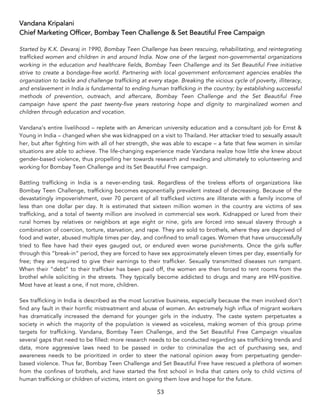 53	
Vandana Kripalani
Chief Marketing Officer, Bombay Teen Challenge & Set Beautiful Free Campaign
Started by K.K. Devaraj in 1990, Bombay Teen Challenge has been rescuing, rehabilitating, and reintegrating
trafficked women and children in and around India. Now one of the largest non-governmental organizations
working in the education and healthcare fields, Bombay Teen Challenge and its Set Beautiful Free initiative
strive to create a bondage-free world. Partnering with local government enforcement agencies enables the
organization to tackle and challenge trafficking at every stage. Breaking the vicious cycle of poverty, illiteracy,
and enslavement in India is fundamental to ending human trafficking in the country; by establishing successful
methods of prevention, outreach, and aftercare, Bombay Teen Challenge and the Set Beautiful Free
campaign have spent the past twenty-five years restoring hope and dignity to marginalized women and
children through education and vocation.
Vandana’s entire livelihood – replete with an American university education and a consultant job for Ernst &
Young in India – changed when she was kidnapped on a visit to Thailand. Her attacker tried to sexually assault
her, but after fighting him with all of her strength, she was able to escape – a fate that few women in similar
situations are able to achieve. The life-changing experience made Vandana realize how little she knew about
gender-based violence, thus propelling her towards research and reading and ultimately to volunteering and
working for Bombay Teen Challenge and its Set Beautiful Free campaign.
Battling trafficking in India is a never-ending task. Regardless of the tireless efforts of organizations like
Bombay Teen Challenge, trafficking becomes exponentially prevalent instead of decreasing. Because of the
devastatingly impoverishment, over 70 percent of all trafficked victims are illiterate with a family income of
less than one dollar per day. It is estimated that sixteen million women in the country are victims of sex
trafficking, and a total of twenty million are involved in commercial sex work. Kidnapped or lured from their
rural homes by relatives or neighbors at age eight or nine, girls are forced into sexual slavery through a
combination of coercion, torture, starvation, and rape. They are sold to brothels, where they are deprived of
food and water, abused multiple times per day, and confined to small cages. Women that have unsuccessfully
tried to flee have had their eyes gauged out, or endured even worse punishments. Once the girls suffer
through this “break-in” period, they are forced to have sex approximately eleven times per day, essentially for
free; they are required to give their earnings to their trafficker. Sexually transmitted diseases run rampant.
When their “debt” to their trafficker has been paid off, the women are then forced to rent rooms from the
brothel while soliciting in the streets. They typically become addicted to drugs and many are HIV-positive.
Most have at least a one, if not more, children.
Sex trafficking in India is described as the most lucrative business, especially because the men involved don’t
find any fault in their horrific mistreatment and abuse of women. An extremely high influx of migrant workers
has dramatically increased the demand for younger girls in the industry. The caste system perpetuates a
society in which the majority of the population is viewed as voiceless, making women of this group prime
targets for trafficking. Vandana, Bombay Teen Challenge, and the Set Beautiful Free Campaign visualize
several gaps that need to be filled: more research needs to be conducted regarding sex trafficking trends and
data, more aggressive laws need to be passed in order to criminalize the act of purchasing sex, and
awareness needs to be prioritized in order to steer the national opinion away from perpetuating gender-
based violence. Thus far, Bombay Teen Challenge and Set Beautiful Free have rescued a plethora of women
from the confines of brothels, and have started the first school in India that caters only to child victims of
human trafficking or children of victims, intent on giving them love and hope for the future.
 