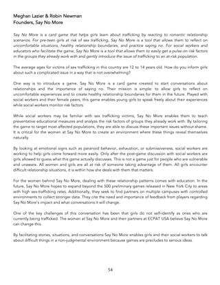 54	
Meghan Lazier & Robin Newman
Founders, Say No More
Say No More is a card game that helps girls learn about trafficking by reacting to romantic relationship
scenarios. For pre-teen girls at risk of sex trafficking, Say No More is a tool that allows them to reflect on
uncomfortable situations, healthy relationship boundaries, and practice saying no. For social workers and
educators who facilitate the game, Say No More is a tool that allows them to easily get a pulse on risk factors
in the groups they already work with and gently introduce the issue of trafficking to an at-risk population.
The average ages for victims of sex trafficking in this country are 12 to 14 years old. How do you inform girls
about such a complicated issue in a way that is not overwhelming?
One way is to introduce a game. Say No More is a card game created to start conversations about
relationships and the importance of saying no. Their mission is simple: to allow girls to reflect on
uncomfortable experiences and to create healthy relationship boundaries for them in the future. Played with
social workers and their female peers, this game enables young girls to speak freely about their experiences
while social workers monitor risk factors.
While social workers may be familiar with sex trafficking victims, Say No More enables them to teach
preventative educational measures and analyze the risk factors of groups they already work with. By tailoring
the game to target most affected populations, they are able to discuss these important issues without shame.
It is critical for the women at Say No More to create an environment where these things reveal themselves
naturally.
By looking at emotional signs such as paranoid behavior, exhaustion, or submissiveness, social workers are
working to help girls come forward more easily. Only after the post-game discussion with social workers are
girls allowed to guess what this game actually discusses. This is not a game just for people who are vulnerable
and unaware. All women and girls are all at risk of someone taking advantage of them. All girls encounter
difficult relationship situations, it is within how she deals with them that matters.
For the women behind Say No More, dealing with these relationship patterns comes with education. In the
future, Say No More hopes to expand beyond the 500 preliminary games released in New York City to areas
with high sex-trafficking rates. Additionally, they seek to find partners on multiple campuses with controlled
environments to collect stronger data. They cite the need and importance of feedback from players regarding
Say No More’s impact and what conversations it will change.
One of the key challenges of this conversation has been that girls do not self-identify as ones who are
currently being trafficked. The women at Say No More and their partners at ECPAT USA believe Say No More
can change this.
By facilitating stories, situations, and conversations Say No More enables girls and their social workers to talk
about difficult things in a non-judgmental environment because games are precludes to serious ideas.
 