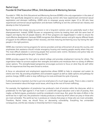 57	
Rachel Lloyd
Founder & Chief Executive Officer, Girls Educational & Mentoring Services
Founded in 1998, the Girls Educational and Mentoring Services (GEMS) is the only organization in the state of
New York specifically designed to serve girls and young women who have experienced commercial sexual
exploitation and domestic trafficking. GEMS aims to empower young women (ages 12 to 24) who have
experienced commercial sexual exploitation and domestic trafficking to exit the commercial sex industry and
develop to their full potential.
Rachel believes that simply rescuing survivors is not a long-term solution and can potentially result in their
disempowerment. Instead, GEMS focuses on empowering victims by treating them with the same level of
respect and dignity that all people deserve. All of their programs are staged-based in order to ensure the
most effective development, because GEMS recognizes that different women and girls require different levels
of support at the different stages of their recovery, and that maturing and learning occur by having the right
people in the right positions.
GEMS also maintains training programs for service providers and law enforcement all across the country, and
emphasizes that assistance should include emergency housing and meeting people exactly where they are.
The most difficult obstacle is convincing people that survivors were victims. Donations and police help are
scarce when people believe the girls “chose that life.”
GEMS provides support for their girls to attend college and provides employment training for others. The
organization helps its survivors explore their strengths and talents and introduces them to variety of different
career options. This strengths-based perspective encourages survivors to focus on what they do well rather
than the experiences that they were forced to endure.
A focus on educational and employment opportunities allows GEMS to help to empower and sustain its
clients over time. By providing empathetic and consistent support as well as viable options and pathways for
positive change, GEMS is able to stop trafficking at its roots and break the cycle of poverty
.
Cutting demand is important, but that is just one small piece of a much larger puzzle. There is also a need to
have a conversation about the larger social issues, which lay at the root of human trafficking.
For example, the legalization of prostitution has produced a lack of emotion within the discourse, which is
problematic for the fight against it. If we lived in a world with equal education and a lack of poverty, then
maybe, as Rachel argues, prostitution could be considered a moral issue. But, given the state of affairs in the
world we live in right now, the prostitution industry produces a means by which others can prey on those who
are most vulnerable. The world we live in produces an industry that preys on those who are most vulnerable.
Therefore, Rachel notes, we should focus on decreasing vulnerability. Everything has unintended
consequences, and the sex industry is inherently harmful in many ways.
 