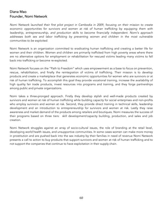 60	
Diana Mao
Founder, Nomi Network
Nomi Network launched their first pilot project in Cambodia in 2009, focusing on their mission to create
economic opportunities for survivors and women at risk of human trafficking by equipping them with
leadership, entrepreneurship, and production skills to become financially independent. Nomi’s approach
addresses both sex and labor trafficking by preventing women and children in the most vulnerable
communities to be exploited.
Nomi Network is an organization committed to eradicating human trafficking and creating a better life for
women and their children. Women and children are primarily trafficked from high poverty areas where there
are no alternative options for employment or rehabilitation for rescued victims leading many victims to fall
back into trafficking or become re-exploited.
Nomi Network focuses on the “Path to Freedom” which uses empowerment as a base to focus on prevention,
rescue, rehabilitation, and finally the reintegration of victims of trafficking. Their mission is to develop
products and create a marketplace that generates economic opportunities for women who are survivors or at
risk of human trafficking. To accomplish this goal they provide vocational training, increase the availability of
high quality fair trade products, invest resources into programs and training, and they forge partnerships
among public and private organizations.
Nomi takes a three-pronged approach. Firstly they develop stylish and well-made products created by
survivors and women at risk of human trafficking while building capacity for social enterprises and non-profits
who employ survivors and women at risk. Second, they provide direct training in technical skills, leadership
development and an introduction to entrepreneurship for survivors and women at risk. Lastly they raise
awareness and market demand of the products among retailers and boutiques. Nomi measures the success of
their programs based on three tiers: skill development/capacity building, production, and sales and job
creation.
Nomi Network struggles against an array of socio-cultural issues, the role of branding at the retail level,
developing world health issues, and unsupportive communities. In some cases women can make more money
in prostitution and are pushed back into the sex industry by their families in need of revenue Nomi Network
presents a call to action to buy products that support survivors and women at risk of human trafficking and to
not support the companies that continue to have exploitation in their supply chain.
 