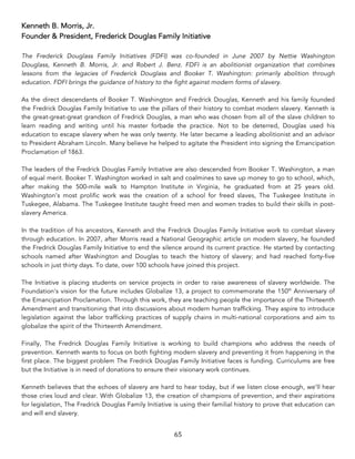 65	
Kenneth B. Morris, Jr.
Founder & President, Frederick Douglas Family Initiative
The Frederick Douglass Family Initiatives (FDFI) was co-founded in June 2007 by Nettie Washington
Douglass, Kenneth B. Morris, Jr. and Robert J. Benz. FDFI is an abolitionist organization that combines
lessons from the legacies of Frederick Douglass and Booker T. Washington: primarily abolition through
education. FDFI brings the guidance of history to the fight against modern forms of slavery.
As the direct descendants of Booker T. Washington and Fredrick Douglas, Kenneth and his family founded
the Fredrick Douglas Family Initiative to use the pillars of their history to combat modern slavery. Kenneth is
the great-great-great grandson of Fredrick Douglas, a man who was chosen from all of the slave children to
learn reading and writing until his master forbade the practice. Not to be deterred, Douglas used his
education to escape slavery when he was only twenty. He later became a leading abolitionist and an advisor
to President Abraham Lincoln. Many believe he helped to agitate the President into signing the Emancipation
Proclamation of 1863.
The leaders of the Fredrick Douglas Family Initiative are also descended from Booker T. Washington, a man
of equal merit. Booker T. Washington worked in salt and coalmines to save up money to go to school, which,
after making the 500-mile walk to Hampton Institute in Virginia, he graduated from at 25 years old.
Washington’s most prolific work was the creation of a school for freed slaves, The Tuskegee Institute in
Tuskegee, Alabama. The Tuskegee Institute taught freed men and women trades to build their skills in post-
slavery America.
In the tradition of his ancestors, Kenneth and the Fredrick Douglas Family Initiative work to combat slavery
through education. In 2007, after Morris read a National Geographic article on modern slavery, he founded
the Fredrick Douglas Family Initiative to end the silence around its current practice. He started by contacting
schools named after Washington and Douglas to teach the history of slavery; and had reached forty-five
schools in just thirty days. To date, over 100 schools have joined this project.
The Initiative is placing students on service projects in order to raise awareness of slavery worldwide. The
Foundation's vision for the future includes Globalize 13, a project to commemorate the 150th
Anniversary of
the Emancipation Proclamation. Through this work, they are teaching people the importance of the Thirteenth
Amendment and transitioning that into discussions about modern human trafficking. They aspire to introduce
legislation against the labor trafficking practices of supply chains in multi-national corporations and aim to
globalize the spirit of the Thirteenth Amendment.
Finally, The Fredrick Douglas Family Initiative is working to build champions who address the needs of
prevention. Kenneth wants to focus on both fighting modern slavery and preventing it from happening in the
first place. The biggest problem The Fredrick Douglas Family Initiative faces is funding. Curriculums are free
but the Initiative is in need of donations to ensure their visionary work continues.
Kenneth believes that the echoes of slavery are hard to hear today, but if we listen close enough, we’ll hear
those cries loud and clear. With Globalize 13, the creation of champions of prevention, and their aspirations
for legislation, The Fredrick Douglas Family Initiative is using their familial history to prove that education can
and will end slavery.
 