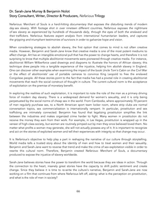 66	
Dr. Sarah-Jane Murray & Benjamin Nolot
Story Consultant, Writer, Director & Producers, Nefarious Trilogy
Nefarious: Merchant of Souls is a hard-hitting documentary that exposes the disturbing trends of modern
day sex slavery. With footage shot in over nineteen different countries, Nefarious exposes the nightmare
of sex slavery as experienced by hundreds of thousands daily, through the eyes of both the enslaved and
their traffickers. Nefarious features expert analysis from international humanitarian leaders, and captures
the gripping and triumphant testimonies of survivors in order to galvanize hope and vision.
When considering strategies to abolish slavery, the first option that comes to mind is not often creative
media. However, Benjamin and Sarah-Jane know that creative media is one of the most potent mediums to
affect change. Art has an intangible emotional pull that has the power to change hearts, and therefore it is not
surprising to know that multiple abolitionist movements were pioneered through creative media. For instance,
abolitionist William Wilberforce used drawings and diagrams to illustrate the horrors of African slavery; this
technique drew people into a tangible experience of the injustice, helping him abolish slavery in England.
One can discover other examples when examining the impact of the book Uncle Tom's Cabin on the Civil War
or the effect of abolitionists' use of portable cameras to convince King Leopold to free the enslaved
Congolese people. All these stories point to the fact that media has had a pivotal role in creating abolitionist
movements that reach the social construct of thought in culture. The current cultural norm is the acceptance
of exploitation on the premise of monetary benefit.
In exploring the realities of such exploitation, it is important to note the role of the man as a primary driving
force of modern day slavery. There is a widespread demand for women's sexuality, and it is only being
perpetuated by the social norms of cheap sex in the world. From Cambodia, where approximately 70 percent
of men regularly purchase sex, to a North American sport team locker room, where strip clubs are normal
conversation topics, sex commercialization is internationally rampant. In particular, prostitution and sex
trafficking are intimately connected. Benjamin has found that legalizing prostitution simplifies the link
between the industries and makes organized crime harder to fight. Many women in prostitution do not
receive the money they earn from their work. For example, in Las Vegas, prostitution is wrapped up in the
veneer of high-class society, but women are routinely pimped out by men they once believed loved them. No
matter what profits a woman may generate, she will not actually possess any of it. It is important to recognize
and act on the stories of exploited women and tell their experiences with integrity so that change may occur.
It is Nefarious's objective to help play a part in reshaping the narrative of our culture through storytelling.
World media tells a trusted story about the identity of men and how to treat women and their sexuality.
Benjamin and Sarah-Jane want to reverse that trend and make the crime of sex exploitation visible in order to
rewrite this cultural norm. Therefore, Benjamin created Nefarious: Merchant of Souls, a documentary
produced to expose the injustice of slavery worldwide.
Sarah-Jane believes stories have the power to transform the world because they are ideas in action. Through
the connection to the heart, insanely great stories have the capacity to shift public sentiment and create
change. Since they believe it is time to re-write the culture’s narrative, Benjamin and Sarah-Jane are now
working on a film that continues from where Nefarious left off, asking: what is the perception on prostitution,
and what is the role of men in society?
 