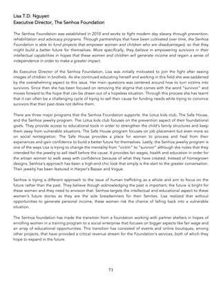 71	
Lisa T.D. Nguyen
Executive Director, The Senhoa Foundation
The Senhoa Foundation was established in 2010 and works to fight modern day slavery through prevention,
rehabilitation and advocacy programs. Through partnerships that have been cultivated over time, the Senhoa
Foundation is able to fund projects that empower women and children who are disadvantaged, so that they
might build a better future for themselves. More specifically, they believe in empowering survivors in their
intellectual capabilities in hopes that these women and children will generate income and regain a sense of
independence in order to make a greater impact.
As Executive Director of the Senhoa Foundation, Lisa was initially motivated to join the fight after seeing
images of children in brothels. As she continued educating herself and working in this field she was saddened
by the overwhelming aspect to this issue. Her main questions was centered around how to turn victims into
survivors. Since then she has been focused on removing the stigma that comes with the word “survivor” and
moves forward to the hope that can be drawn out of a hopeless situation. Through this process she has learnt
that it can often be a challenging cycle of trying to sell their cause for funding needs while trying to convince
survivors that their past does not define them.
There are three major programs that the Senhoa Foundation supports: the Lotus kids club, The Safe House,
and the Senhoa jewelry program. The Lotus kids club focuses on the prevention aspect of their foundational
goals. They provide access to educational tools in order to strengthen the child’s family structures and keep
them away from vulnerable situations. The Safe House program focuses on job placement but even more so
on social reintegration. The Safe House provides a place for women to process and heal from their
experiences and gain confidence to build a better future for themselves. Lastly, the Senhoa jewelry program is
one of the ways Lisa is trying to change the mentality from “victim” to “survivor” although she notes that they
intended for the jewelry to sell itself before the cause. It provides fair wages, health and education in order for
the artisan women to walk away with confidence because of what they have created. Instead of homegrown
designs, Senhoa’s approach has been a high-end chic look that simply is the start to the greater conversation.
Their jewelry has been featured in Harper’s Bazaar and Vogue.
Senhoa is trying a different approach to the issue of human trafficking as a whole and aim to focus on the
future rather than the past. They believe though acknowledging the past is important, the future is bright for
these women and they need to envision that. Senhoa targets the intellectual and educational aspect to these
women’s future stories as they are the sole breadwinners for their families. Lisa realized that without
opportunities to generate personal income, these women risk the chance of falling back into a vulnerable
situation.
The Senhoa foundation has made the transition from a foundation working with partner shelters in hopes of
enrolling women in a training program to a social enterprise that focuses on bigger aspects like fair wage and
an array of educational opportunities. This transition has consisted of events and online boutiques, among
other projects, that have provided a critical revenue stream for the Foundation’s services, both of which they
hope to expand in the future.
 