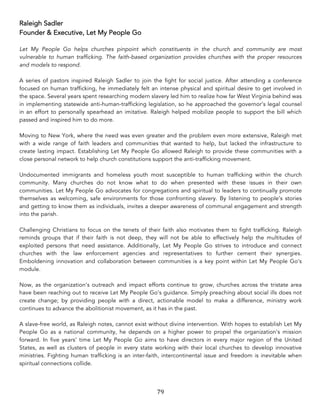 79	
Raleigh Sadler
Founder & Executive, Let My People Go
Let My People Go helps churches pinpoint which constituents in the church and community are most
vulnerable to human trafficking. The faith-based organization provides churches with the proper resources
and models to respond.
A series of pastors inspired Raleigh Sadler to join the fight for social justice. After attending a conference
focused on human trafficking, he immediately felt an intense physical and spiritual desire to get involved in
the space. Several years spent researching modern slavery led him to realize how far West Virginia behind was
in implementing statewide anti-human-trafficking legislation, so he approached the governor’s legal counsel
in an effort to personally spearhead an imitative. Raleigh helped mobilize people to support the bill which
passed and inspired him to do more.
Moving to New York, where the need was even greater and the problem even more extensive, Raleigh met
with a wide range of faith leaders and communities that wanted to help, but lacked the infrastructure to
create lasting impact. Establishing Let My People Go allowed Raleigh to provide these communities with a
close personal network to help church constitutions support the anti-trafficking movement.
Undocumented immigrants and homeless youth most susceptible to human trafficking within the church
community. Many churches do not know what to do when presented with these issues in their own
communities. Let My People Go advocates for congregations and spiritual to leaders to continually promote
themselves as welcoming, safe environments for those confronting slavery. By listening to people’s stories
and getting to know them as individuals, invites a deeper awareness of communal engagement and strength
into the parish.
Challenging Christians to focus on the tenets of their faith also motivates them to fight trafficking. Raleigh
reminds groups that if their faith is not deep, they will not be able to effectively help the multitudes of
exploited persons that need assistance. Additionally, Let My People Go strives to introduce and connect
churches with the law enforcement agencies and representatives to further cement their synergies.
Emboldening innovation and collaboration between communities is a key point within Let My People Go’s
module.
Now, as the organization’s outreach and impact efforts continue to grow, churches across the tristate area
have been reaching out to receive Let My People Go’s guidance. Simply preaching about social ills does not
create change; by providing people with a direct, actionable model to make a difference, ministry work
continues to advance the abolitionist movement, as it has in the past.
A slave-free world, as Raleigh notes, cannot exist without divine intervention. With hopes to establish Let My
People Go as a national community, he depends on a higher power to propel the organization’s mission
forward. In five years’ time Let My People Go aims to have directors in every major region of the United
States, as well as clusters of people in every state working with their local churches to develop innovative
ministries. Fighting human trafficking is an inter-faith, intercontinental issue and freedom is inevitable when
spiritual connections collide.	
 
