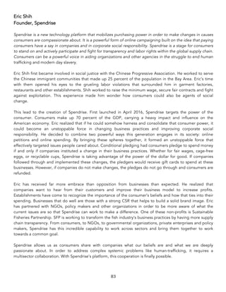83	
Eric Shih
Founder, Spendrise
Spendrise is a new technology platform that mobilizes purchasing power in order to make changes in causes
consumers are compassionate about. It is a powerful form of online campaigning built on the idea that paying
consumers have a say in companies and in corporate social responsibility. Spendrise is a stage for consumers
to stand on and actively participate and fight for transparency and labor rights within the global supply chain.
Consumers can be a powerful voice in aiding organizations and other agencies in the struggle to end human
trafficking and modern day slavery.
Eric Shih first became involved in social justice with the Chinese Progressive Association. He worked to serve
the Chinese immigrant communities that made up 25 percent of the population in the Bay Area. Eric’s time
with them opened his eyes to the grueling labor violations that surrounded him in garment factories,
restaurants and other establishments. Shih worked to raise the minimum wage, secure fair contracts and fight
against exploitation. This experience made him wonder how consumers could also be agents of social
change.
This lead to the creation of Spendrise. First launched in April 2016, Spendrise targets the power of the
consumer. Consumers make up 70 percent of the GDP, carrying a heavy impact and influence on the
American economy. Eric realized that if he could somehow harness and consolidate that consumer power, it
could become an unstoppable force in changing business practices and improving corporate social
responsibility. He decided to combine two powerful ways this generation engages in its society: online
petitions and online spending. By bringing these spheres together, it formed an unstoppable force that
effectively targeted issues people cared about. Conditional pledging had consumers pledge to spend money
if and only if companies instituted a change in their business practices. Whether for fair wages, cage-free
eggs, or recyclable cups, Spendrise is taking advantage of the power of the dollar for good. If companies
followed through and implemented these changes, the pledgers would receive gift cards to spend at these
businesses. However, if companies do not make changes, the pledges do not go through and consumers are
refunded.
Eric has received far more embrace than opposition from businesses than expected. He realized that
companies want to hear from their customers and improve their business model to increase profits.
Establishments have come to recognize the importance of the consumer’s beliefs and how that ties into their
spending. Businesses that do well are those with a strong CSR that helps to build a solid brand image. Eric
has partnered with NGOs, policy makers and other organizations in order to be more aware of what the
current issues are so that Spendrise can work to make a difference. One of these non-profits is Sustainable
Fisheries Partnership. SFP is working to transform the fish industry’s business practices by having more supply
chain transparency. From consumers, to NGOs, to governmental organizations, private enterprises and policy
makers, Spendrise has this incredible capability to work across sectors and bring them together to work
towards a common goal.
Spendrise allows us as consumers share with companies what our beliefs are and what we are deeply
passionate about. In order to address complex systemic problems like human-trafficking, it requires a
multisector collaboration. With Spendrise’s platform, this cooperation is finally possible.
 