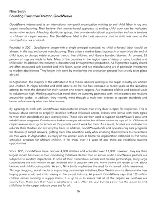 86	
Nina Smith
Founding Executive Director, GoodWeave
GoodWeave International is an international non-profit organization working to end child labor in rug and
carpet manufacturing. They believe their market-based approach to ending child labor can be replicated
across other sectors. A leading abolitionist group, they provide educational opportunities and social services
to children of carpet weavers. The GoodWeave label is the best assurance that no child was used in the
making of any rug or carpet.
Founded in 2001, GoodWeave began with a single principal standard: no child or forced labor should be
allowed in the rug and carpet manufacturing. They utilize a market-based approach to incentivize the end of
child labor; to disrupt widely accepted trends; free children; and liberate bonded laborers. At present, 85
percent of rugs are made in Asia. Many of the countries in the region have a history of using bonded and
child labor. In addition, the industry is characterized by fragmented production. As fragmented supply chains
are often associated with bonded and child labor, carpet and rug manufacturing are of particular importance
to modern abolitionists. They begin their work by monitoring the production process that largely takes place
abroad.
In Afghanistan, the majority of the estimated 2 to 4 million laborers working in the carpet industry are women
and children. In Nepal bonded and child labor is on the rise has increased in recent years as the Nepalese
attempt to meet the demand for their number one export: carpets. And instances of child and bonded labor
in India remain high. Working against that trend, they are currently partnered with 140 importers and retailers
around the globe. In addition, they recently went through a multi-year process to update standards and
better define exactly what their label means.
By agreeing to work with GoodWeave, manufacturers ensure that every door is open for inspection. This is
because abuse cannot be properly identified without wholesale access. Brands who license with them agree
to meet their standards and pay licensing fees. These fees are then used to support GoodWeave’s social and
rehabilitation programs. GoodWeave further arranges education for children under the age of 14. Children of
carpet weavers must go to school or the parents cannot work for them. As a result, families are motivated to
educate their children and not employ them. In addition, GoodWeave funds and operates day care programs
for children of carpet weavers, getting them into education early while enabling their mothers to concentrate
on their work. In Afghanistan, as many of the women work at home the organization instituted its first home
schooling program for Afghani children. If for those over 14 years of age there are vocational training
opportunities.
Since 1995, GoodWeave have rescued 4,000 children and educated over 13,000. However, they say their
largest impact has been in their monitoring initiatives. Rather than an annual audit, GoodWeave partners are
subjected to random inspections. In spite of their tremendous success and diverse partnerships, many large
corporations are still hesitant to get involved with a program like this. Many others still refuse to talk about
bonded and child labor in public. As such, Nina Smith emphasizes the need for increased public awareness.
Through blogging, social media or supporting partnerships initiatives, GoodWeave aims to demonstrate how
buying power could end child slavery in the carpet industry. At present GoodWeave says that 168 million
children remain laboring in supply chains. It is up to us to ensure that all of the carpets we purchase are
slavery free. Make sure they have a GoodWeave label. After all, your buying power has the power to end
child labor in the carpet industry once and for all.
 