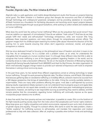 89	
Ehb Teng
Founder, Diginido Labs, The Wren Initiative & ATHack!
Diginido Labs is a web application and mobile design/development studio that focuses on projects fostering
social good. The Wren Initiative is a freelance group that disrupts the economics and flow of trafficking
through technology and underground grassroots campaigns and by providing assistance to non-profits.
ATHack! functions as a foundation for facilitating discussions and launching social impact projects between
activists and technologists through social good hackathons, while working to collect reliable and credible data
on human trafficking.
What does the world look like without human trafficking? What are the prejudices that would remain? How
must we redefine our approach of criminalization? How do we address “male culture”? And how do we help
people fulfill their needs and self-actualize? Technology entrepreneur, artist, and musician Ehb Teng
addresses these important questions, and many others, through his comprehensive activism efforts. The
poignant images from his childhood spent watching his mother suffer abuse informed the direction of his life,
pushing him to work towards ensuring that others don’t experience emotional, mental, and physical
entrapment or violence.
Ehb has since dedicated himself to focusing on the philosophical issue of freedom and what it means to be
truly free. As an entrepreneur, he is a builder and a problem solver; as an artist, he understands the
intangibles that link people at a human condition level. It is through these different roles that Ehb is able to
recognize that human trafficking is one of the biggest problems regarding freedom in the world, and he
constantly strives to make a benevolent difference. He sits on the boards of directors of Motivating Inspiring
Supporting & Serving Sexually Exploited Youth (MISSSEY) and Hack for Big Choices, the latter organization of
which internationally engages change makers to provide such talented entrepreneurs with tools to empower
themselves in solving critical community issues.
In the past three years, he has started three different organizations aimed at utilizing technology to target
human trafficking. Through his work pioneering Diginido Labs, The Wren Initiative, and ATHack!, Ehb beleives
that because gathering data on clandestine trafficking is incredibly difficult, solutions need to be sourced from
a 360 degree perspective that brings all stakeholders to the table. Citing the currently available statistics is
impermissible. There are many other problems afflicting the space: most data is self-reported by survivors
skewing results; organizations falsely represent or do not understand how to properly acquire and apply data;
date; many countries do not report data correctly or at all while others have poor methodological practices.
Corporations, however, are starting to see responsible sourcing as something they need to address, and Ehb
remains positive that the conversation regarding human trafficking will continually improve as the space
incorporates proper statistics into its efforts.
A slave free world, free from poverty and war and materialism, is possible to create. Ehb is at the forefront of
the fight towards pushing society away from the male culture that perpetuates such human rights violations.
Many boys grow up in highly competitive and violent environments, exposed to porn and a lack of education
of gender equity and equality. Through his outreach efforts, Ehb wants to solve the data problem, create a
“shelter academy” for trafficking survivors to self-actualize, and mandate first responders and medical
professionals to help with data collection. After all, anything is possible when brilliant minds and technology
collide.
 