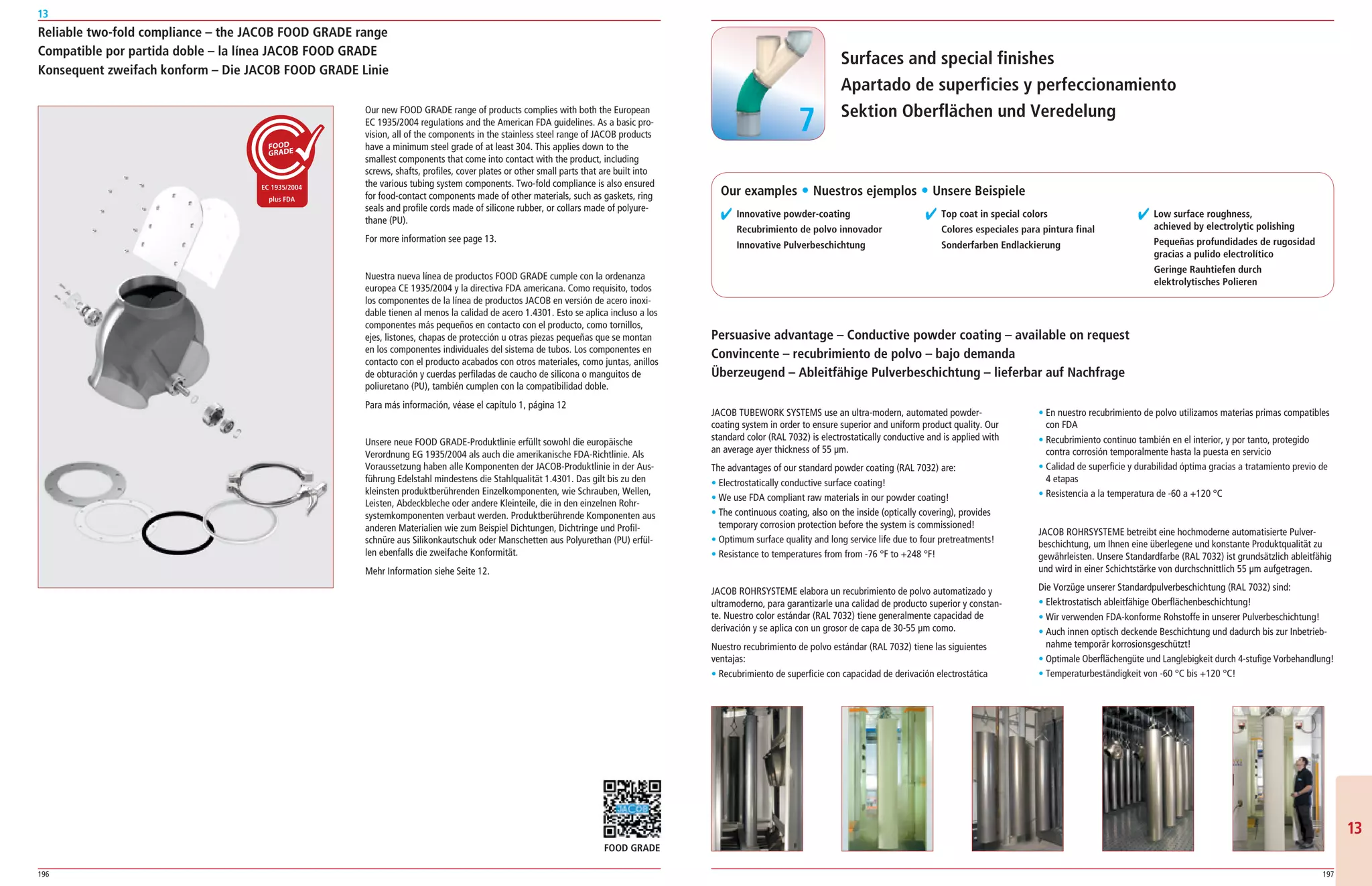196 197
13
1313
Reliable two-fold compliance – the JACOB FOOD GRADE range
Compatible por partida doble – la línea JACOB FOOD GRADE
Konsequent zweifach konform – Die JACOB FOOD GRADE Linie
Our new FOOD GRADE range of products complies with both the European
EC 1935/2004 regulations and the American FDA guidelines. As a basic pro­
vision, all of the components in the stainless steel range of JACOB products
have a minimum steel grade of at least 304. This applies down to the
smallest components that come into contact with the product, including
screws, shafts, profiles, cover plates or other small parts that are built into
the various tubing system components. Two­fold compliance is also ensured
for food­contact components made of other materials, such as gaskets, ring
seals and profile cords made of silicone rubber, or collars made of polyure­
thane (PU).
For more information see page 13.
Nuestra nueva línea de productos FOOD GRADE cumple con la ordenanza
europea CE 1935/2004 y la directiva FDA americana. Como requisito, todos
los componentes de la línea de productos JACOB en versión de acero inoxi­
dable tienen al menos la calidad de acero 1.4301. Esto se aplica incluso a los
componentes más pequeños en contacto con el producto, como tornillos,
ejes, listones, chapas de protección u otras piezas pequeñas que se montan
en los componentes individuales del sistema de tubos. Los componentes en
contacto con el producto acabados con otros materiales, como juntas, anillos
de obturación y cuerdas perfiladas de caucho de silicona o manguitos de
poliuretano (PU), también cumplen con la compatibilidad doble.
Para más información, véase el capítulo 1, página 12
Unsere neue FOOD GRADE­Produktlinie erfüllt sowohl die europäische
Verordnung EG 1935/2004 als auch die amerikanische FDA­Richtlinie. Als
Voraussetzung haben alle Komponenten der JACOB­Produktlinie in der Aus­
führung Edelstahl mindestens die Stahlqualität 1.4301. Das gilt bis zu den
kleinsten produktberührenden Einzelkomponenten, wie Schrauben, Wellen,
Leisten, Abdeckbleche oder andere Kleinteile, die in den einzelnen Rohr­
systemkomponenten verbaut werden. Produktberührende Komponenten aus
anderen Materialien wie zum Beispiel Dichtungen, Dichtringe und Profil­
schnüre aus Silikonkautschuk oder Manschetten aus Polyurethan (PU) erfül­
len ebenfalls die zweifache Konformität.
Mehr Information siehe Seite 12.
JACOB TUBEWORK SYSTEMS use an ultra­modern, automated powder­
coating system in order to ensure superior and uniform product quality. Our
standard color (RAL 7032) is electrostatically conductive and is applied with
an average ayer thickness of 55 μm.
The advantages of our standard powder coating (RAL 7032) are:
• Electrostatically conductive surface coating!
• We use FDA compliant raw materials in our powder coating!
• The continuous coating, also on the inside (optically covering), provides
temporary corrosion protection before the system is commissioned!
• Optimum surface quality and long service life due to four pretreatments!
• Resistance to temperatures from from ­76 °F to +248 °F!
JACOB ROHRSYSTEME elabora un recubrimiento de polvo automatizado y
ultramoderno, para garantizarle una calidad de producto superior y constan­
te. Nuestro color estándar (RAL 7032) tiene generalmente capacidad de
derivación y se aplica con un grosor de capa de 30­55 μm como.
Nuestro recubrimiento de polvo estándar (RAL 7032) tiene las siguientes
ventajas:
• Recubrimiento de superficie con capacidad de derivación electrostática
• En nuestro recubrimiento de polvo utilizamos materias primas compatibles
con FDA
• Recubrimiento continuo también en el interior, y por tanto, protegido
contra corrosión temporalmente hasta la puesta en servicio
• Calidad de superficie y durabilidad óptima gracias a tratamiento previo de
4 etapas
• Resistencia a la temperatura de ­60 a +120 °C
JACOB ROHRSYSTEME betreibt eine hochmoderne automatisierte Pulver­
beschichtung, um Ihnen eine überlegene und konstante Produktqualität zu
gewährleisten. Unsere Standardfarbe (RAL 7032) ist grundsätzlich ableitfähig
und wird in einer Schichtstärke von durchschnittlich 55 μm aufgetragen.
Die Vorzüge unserer Standardpulverbeschichtung (RAL 7032) sind:
• Elektrostatisch ableitfähige Oberflächenbeschichtung!
• Wir verwenden FDA­konforme Rohstoffe in unserer Pulverbeschichtung!
• Auch innen optisch deckende Beschichtung und dadurch bis zur Inbetrieb­
nahme temporär korrosionsgeschützt!
• Optimale Oberflächengüte und Langlebigkeit durch 4­stufige Vorbehandlung!
• Temperaturbeständigkeit von ­60 °C bis +120 °C!
Surfaces and special finishes
Apartado de superficies y perfeccionamiento
Sektion Oberflächen und Veredelung
✔ Innovative powder-coating
Recubrimiento de polvo innovador
Innovative Pulverbeschichtung
✔ Top coat in special colors
Colores especiales para pintura final
Sonderfarben Endlackierung
✔ Low surface roughness,
achieved by electrolytic polishing
Pequeñas profundidades de rugosidad
gracias a pulido electrolítico
Geringe Rauhtiefen durch
elektrolytisches Polieren
Persuasive advantage – Conductive powder coating – available on request
Convincente – recubrimiento de polvo – bajo demanda
Überzeugend – Ableitfähige Pulverbeschichtung – lieferbar auf Nachfrage
77
Our examples ț Nuestros ejemplos ț Unsere Beispiele
FOOD GRADE
 
