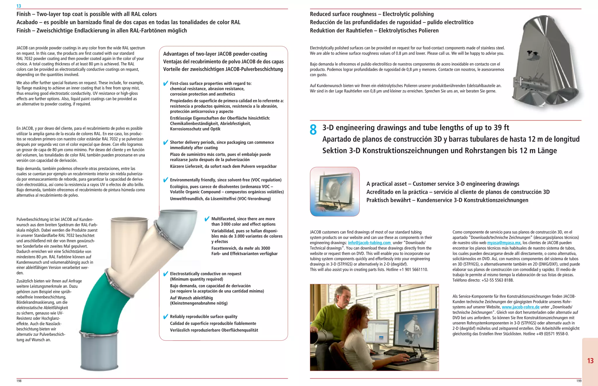 198 199
13
1313
JACOB can provide powder coatings in any color from the wide RAL spectrum
on request. In this case, the products are first coated with our standard
RAL 7032 powder coating and then powder coated again in the color of your
choice. A total coating thickness of at least 80 μm is achieved. The RAL
colors can be provided as electrostatically conductive coatings on request,
depending on the quantities involved.
We also offer further special features on request. These include, for example,
lip flange masking to achieve an inner coating that is free from spray mist,
thus ensuring good electrostatic conductivity. UV resistance or high­gloss
effects are further options. Also, liquid paint coatings can be provided as
an alternative to powder coating, if required.
En JACOB, y por deseo del cliente, para el recubrimiento de polvo es posible
utilizar la amplia gama de la escala de colores RAL. En ese caso, los produc­
tos se recubren primero con nuestro color estándar RAL 7032 y se pulverizan
después por segunda vez con el color especial que desee. Con ello logramos
un grosor de capa de 80 μm como mínimo. Por deseo del cliente y en función
del volumen, las tonalidades de color RAL también pueden procesarse en una
versión con capacidad de derivación.
Bajo demanda, también podemos ofrecerle otras prestaciones, entre las
cuales se cuentan por ejemplo un recubrimiento interior sin niebla pulveriza­
da por enmascaramiento de reborde, para garantizar la capacidad de deriva­
ción electrostática, así como la resistencia a rayos UV o efectos de alto brillo.
Bajo demanda, también ofrecemos el recubrimiento de pintura húmeda como
alternativa al recubrimiento de polvo.
Pulverbeschichtung ist bei JACOB auf Kunden­
wunsch aus dem breiten Spektrum der RAL­Farb­
skala möglich. Dabei werden die Produkte zuerst
in unserer Standardfarbe RAL 7032 beschichtet
und anschließend mit der von Ihnen gewünsch­
ten Sonderfarbe ein zweites Mal gepulvert.
Dadurch erreichen wir eine Schichtstärke von
mindestens 80 μm. RAL Farbtöne können auf
Kundenwunsch und volumenabhängig auch in
einer ableitfähigen Version verarbeitet wer­
den.
Zusätzlich bieten wir Ihnen auf Anfrage
weitere Leistungsmerkmale an. Dazu
gehören zum Beispiel eine sprüh­
nebelfreie Innenbeschichtung,
Bördelrandmaskierung, um die
elektrostatische Ableitfähigkeit
zu sichern, genauso wie UV­
Resistenz oder Hochglanz­
effekte. Auch die Nasslack­
beschichtung bieten wir
alternativ zur Pulverbeschich­
tung auf Wunsch an.
Finish – Two-layer top coat is possible with all RAL colors
Acabado – es posible un barnizado final de dos capas en todas las tonalidades de color RAL
Finish – Zweischichtige Endlackierung in allen RAL-Farbtönen möglich
Reduced surface roughness – Electrolytic polishing
Reducción de las profundidades de rugosidad – pulido electrolítico
Reduktion der Rauhtiefen – Elektrolytisches Polieren
Electrolytically polished surfaces can be provided on request for our food­contact components made of stainless steel.
We are able to achieve surface roughness values of 0.8 μm and lower. Please call us. We will be happy to advise you.
Bajo demanda le ofrecemos el pulido electrolítico de nuestros componentes de acero inoxidable en contacto con el
producto. Podemos lograr profundidades de rugosidad de 0,8 μm y menores. Contacte con nosotros, le asesoraremos
con gusto.
Auf Kundenwunsch bieten wir Ihnen ein elektrolytisches Polieren unserer produktberührenden Edelstahlbauteile an.
Wir sind in der Lage Rauhtiefen von 0,8 μm und kleiner zu erreichen. Sprechen Sie uns an, wir beraten Sie gerne.
Advantages of two-layer JACOB powder-coating
Ventajas del recubrimiento de polvo JACOB de dos capas
Vorteile der zweischichtigen JACOB-Pulverbeschichtung
Pulverbeschichtung ist bei JACOB auf Kunden­
wunsch aus dem breiten Spektrum der RAL­Farb­
skala möglich. Dabei werden die Produkte zuerst
in unserer Standardfarbe RAL 7032 beschichtet
und anschließend mit der von Ihnen gewünsch­
ten Sonderfarbe ein zweites Mal gepulvert.
Dadurch erreichen wir eine Schichtstärke von
mindestens 80 μm. RAL Farbtöne können auf
Kundenwunsch und volumenabhängig auch in
einer ableitfähigen Version verarbeitet wer­
Zusätzlich bieten wir Ihnen auf Anfrage
weitere Leistungsmerkmale an. Dazu
✔ First-class surface properties with regard to:
chemical resistance, abrasion resistance,
corrosion protection and aesthetics
Propiedades de superficie de primera calidad en lo referente a:
resistencia a productos químicos, resistencia a la abrasión,
protección anticorrosiva y aspecto
Erstklassige Eigenschaften der Oberfläche hinsichtlich:
Chemikalienbeständigkeit, Abriebfestigkeit,
Korrosionsschutz und Optik
✔ Shorter delivery periods, since packaging can commence
immediately after coating
Plazo de suministro más corto, pues el embalaje puede
realizarse justo después de la pulverización
Kürzere Lieferzeit, da sofort nach dem Pulvern verpackbar
✔ Environmentally friendly, since solvent-free (VOC regulation)
Ecológico, pues carece de disolventes (ordenanza VOC –
Volatile Organic Compound – compuestos orgánicos volátiles)
Umweltfreundlich, da Lösemittelfrei (VOC-Verordnung)
✔ Multifaceted, since there are more
than 3000 color and effect options
Variabilidad, pues se hallan disponi-
bles más de 3.000 variantes de colores
y efectos
Facettenreich, da mehr als 3000
Farb- und Effektvarianten verfügbar
✔ Electrostatically conductive on request
(Minimum quantity required)
Bajo demanda, con capacidad de derivación
(se requiere la aceptación de una cantidad mínima)
Auf Wunsch ableitfähig
(Kleinstmengenabnahme nötig)
✔ Reliably reproducible surface quality
Calidad de superficie reproducible fiablemente
Verlässlich reproduzierbare Oberflächenqualität
3-D engineering drawings and tube lengths of up to 39 ft
Apartado de planos de construcción 3D y barras tubulares de hasta 12 m de longitud
Sektion 3-D Konstruktionszeichnungen und Rohrstangen bis 12 m Länge
JACOB customers can find drawings of most of our standard tubing
system products on our website and can use these as components in their
engineering drawings: info@jacob-tubing.com under “Downloads/
Technical drawings“. You can download these drawings directly from the
website or request them on DVD. This will enable you to incorporate our
tubing system components quickly and effortlessly into your engineering
drawings in 3­D (STP/IGS) or alternatively in 2­D (dwg/dxf).
This will also assist you in creating parts lists. Hotline +1 901 5661110.
Como componente de servicio para sus planos de construcción 3D, en el
apartado ”Downloads/technische Zeichnungen“ (descargas/planos técnicos)
de nuestro sitio web myasa@myasa.mx, los clientes de JACOB pueden
encontrar los planos técnicos más habituales de nuestro sistema de tubos,
los cuales pueden descargarse desde allí directamente, o como alternativa,
solicitárnoslos en DVD. Así, con nuestros componentes del sistema de tubos
en 3D (STP/IGS), o alternativamente también en 2D (DWG/DXF), usted puede
elaborar sus planos de construcción con comodidad y rapidez. El medio de
trabajo le permite al mismo tiempo la elaboración de sus listas de piezas.
Teléfono directo: +52­55 5563 8188.
Als Service­Komponente für Ihre Konstruktionszeichnungen finden JACOB­
Kunden technische Zeichnungen der gängigsten Produkte unseres Rohr­
systems auf unserer Website, www.jacob-rohre.de unter „Downloads/
technische Zeichnungen“. Gleich von dort herunterladen oder alternativ auf
DVD bei uns anfordern. So können Sie Ihre Konstruktionszeichnungen mit
unseren Rohrsystemkomponenten in 3­D (STP/IGS) oder alternativ auch in
2­D (dwg/dxf) mühelos und zeitsparend erstellen. Die Arbeitshilfe ermöglicht
gleichzeitig das Erstellen Ihrer Stücklisten. Hotline +49 (0)571 9558­0.
A practical asset – Customer service 3-D engineering drawings
Acreditado en la práctica – servicio al cliente de planos de construcción 3D
Praktisch bewährt – Kundenservice 3-D Konstruktionszeichnungen
8
 