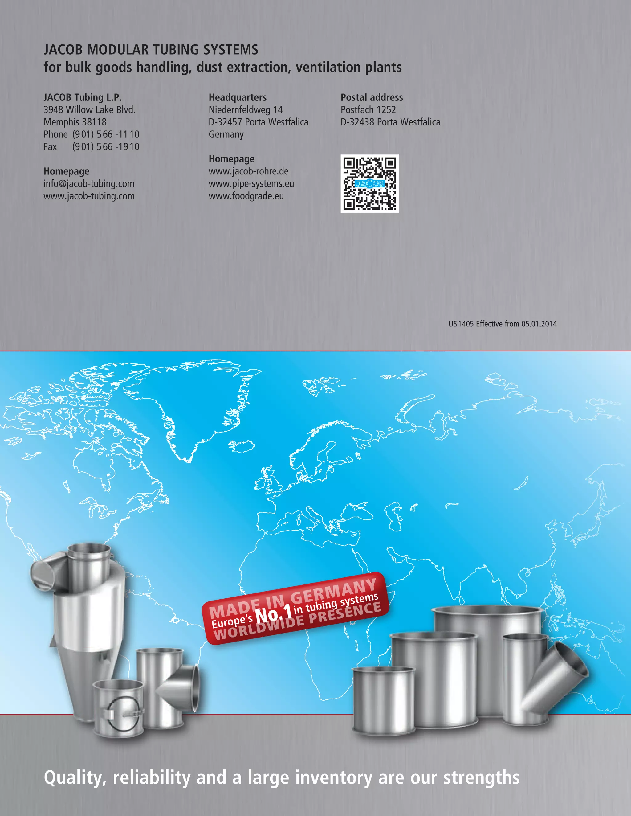 US1405 Effective from 05.01.2014
JACOB MODULAR TUBING SYSTEMS
for bulk goods handling, dust extraction, ventilation plants
Headquarters
Niedernfeldweg 14
D-32457 Porta Westfalica
Germany
JACOB Tubing L.P.
3948 Willow Lake Blvd.
Memphis 38118
Phone (901) 566 -1110
Fax (901) 566 -1910
Homepage
info@jacob-tubing.com
www.jacob-tubing.com
Postal address
Postfach 1252
D-32438 Porta Westfalica
Homepage
www.jacob-rohre.de
www.pipe-systems.eu
www.foodgrade.eu
MADE IN GERMANY
Europe’s No.1in tubing systems
worldwide presence
Quality, reliability and a large inventory are our strengths
 