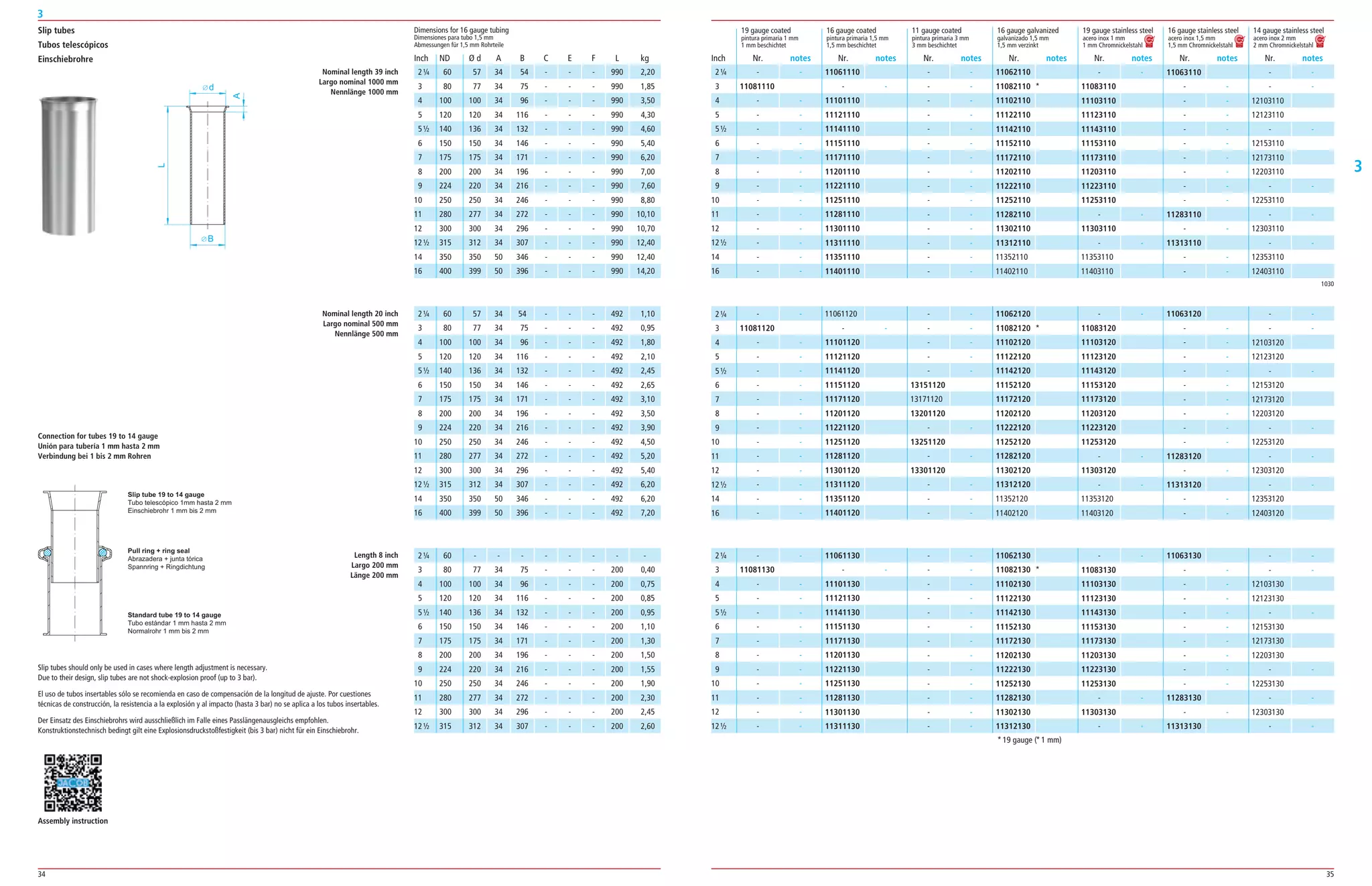 34 35
3
3
­ ­
11081120
­ ­
­ ­
­ ­
­ ­
­ ­
­ ­
­ ­
­ ­
­ ­
­ ­
­ ­
­ ­
­ ­
11061120
­ ­
11101120
11121120
11141120
11151120
11171120
11201120
11221120
11251120
11281120
11301120
11311120
11351120
11401120
­ ­
­ ­
­ ­
­ ­
­ ­
13151120
13171120
13201120
­ ­
13251120
­ ­
13301120
­ ­
­ ­
­ ­
11062120
11082120 *
11102120
11122120
11142120
11152120
11172120
11202120
11222120
11252120
11282120
11302120
11312120
11352120
11402120
­ ­
11083120
11103120
11123120
11143120
11153120
11173120
11203120
11223120
11253120
­ ­
11303120
­ ­
11353120
11403120
11063120
­ ­
­ ­
­ ­
­ ­
­ ­
­ ­
­ ­
­ ­
­ ­
11283120
­ ­
11313120
­ ­
­ ­
­ ­
­ ­
12103120
12123120
­ ­
12153120
12173120
12203120
­ ­
12253120
­ ­
12303120
­ ­
12353120
12403120
2¼
3
4
5
5½
6
7
8
9
10
11
12
12½
14
16
B
d
A
L
Slip tubes
Tubos telescópicos
Einschiebrohre
60 57 34 54 ­ ­ ­ 492 1,10
80 77 34 75 ­ ­ ­ 492 0,95
100 100 34 96 ­ ­ ­ 492 1,80
120 120 34 116 ­ ­ ­ 492 2,10
140 136 34 132 ­ ­ ­ 492 2,45
150 150 34 146 ­ ­ ­ 492 2,65
175 175 34 171 ­ ­ ­ 492 3,10
200 200 34 196 ­ ­ ­ 492 3,50
224 220 34 216 ­ ­ ­ 492 3,90
250 250 34 246 ­ ­ ­ 492 4,50
280 277 34 272 ­ ­ ­ 492 5,20
300 300 34 296 ­ ­ ­ 492 5,40
315 312 34 307 ­ ­ ­ 492 6,20
350 350 50 346 ­ ­ ­ 492 6,20
400 399 50 396 ­ ­ ­ 492 7,20
Nominal length 20 inch
Largo nominal 500 mm
Nennlänge 500 mm
Length 8 inch
Largo 200 mm
Länge 200 mm
60 ­ ­ ­ ­ ­ ­ ­ ­
80 77 34 75 ­ ­ ­ 200 0,40
100 100 34 96 ­ ­ ­ 200 0,75
120 120 34 116 ­ ­ ­ 200 0,85
140 136 34 132 ­ ­ ­ 200 0,95
150 150 34 146 ­ ­ ­ 200 1,10
175 175 34 171 ­ ­ ­ 200 1,30
200 200 34 196 ­ ­ ­ 200 1,50
224 220 34 216 ­ ­ ­ 200 1,55
250 250 34 246 ­ ­ ­ 200 1,90
280 277 34 272 ­ ­ ­ 200 2,30
300 300 34 296 ­ ­ ­ 200 2,45
315 312 34 307 ­ ­ ­ 200 2,60
Slip tube 19 to 14 gauge
Tubo telescópico 1mm hasta 2 mm
Einschiebrohr 1 mm bis 2 mm
Pull ring + ring seal
Abrazadera + junta tórica
Spannring + Ringdichtung
Standard tube 19 to 14 gauge
Tubo estándar 1 mm hasta 2 mm
Normalrohr 1 mm bis 2 mm
Connection for tubes 19 to 14 gauge
Unión para tubería 1 mm hasta 2 mm
Verbindung bei 1 bis 2 mm Rohren
Slip tubes should only be used in cases where length adjustment is necessary.
Due to their design, slip tubes are not shock­explosion proof (up to 3 bar).
El uso de tubos insertables sólo se recomienda en caso de compensación de la longitud de ajuste. Por cuestiones
técnicas de construcción, la resistencia a la explosión y al impacto (hasta 3 bar) no se aplica a los tubos insertables.
Der Einsatz des Einschiebrohrs wird ausschließlich im Falle eines Passlängenausgleichs empfohlen.
Konstruktionstechnisch bedingt gilt eine Explosionsdruckstoßfestigkeit (bis 3 bar) nicht für ein Einschiebrohr.
1030
19 gauge coated 16 gauge coated 11 gauge coated 16 gauge galvanized 19 gauge stainless steel 16 gauge stainless steel 14 gauge stainless steel
pintura primaria 1 mm pintura primaria 1,5 mm pintura primaria 3 mm galvanizado 1,5 mm acero inox 1 mm acero inox 1,5 mm acero inox 2 mm
1 mm beschichtet 1,5 mm beschichtet 3 mm beschichtet 1,5 mm verzinkt 1 mm Chromnickelstahl 1,5 mm Chromnickelstahl 2 mm Chromnickelstahl
­ ­
11081110
­ ­
­ ­
­ ­
­ ­
­ ­
­ ­
­ ­
­ ­
­ ­
­ ­
­ ­
­ ­
­ ­
11061110
­ ­
11101110
11121110
11141110
11151110
11171110
11201110
11221110
11251110
11281110
11301110
11311110
11351110
11401110
­ ­
­ ­
­ ­
­ ­
­ ­
­ ­
­ ­
­ ­
­ ­
­ ­
­ ­
­ ­
­ ­
­ ­
­ ­
11062110
11082110 *
11102110
11122110
11142110
11152110
11172110
11202110
11222110
11252110
11282110
11302110
11312110
11352110
11402110
­ ­
11083110
11103110
11123110
11143110
11153110
11173110
11203110
11223110
11253110
­ ­
11303110
­ ­
11353110
11403110
11063110
­ ­
­ ­
­ ­
­ ­
­ ­
­ ­
­ ­
­ ­
­ ­
11283110
­ ­
11313110
­ ­
­ ­
­ ­
­ ­
12103110
12123110
­ ­
12153110
12173110
12203110
­ ­
12253110
­ ­
12303110
­ ­
12353110
12403110
Inch
2¼
3
4
5
5½
6
7
8
9
10
11
12
12½
14
16
Dimensions for 16 gauge tubing
Dimensiones para tubo 1,5 mm
Abmessungen für 1,5 mm Rohrteile
ND Ø d A B C E F L kg
60 57 34 54 ­ ­ ­ 990 2,20
80 77 34 75 ­ ­ ­ 990 1,85
100 100 34 96 ­ ­ ­ 990 3,50
120 120 34 116 ­ ­ ­ 990 4,30
140 136 34 132 ­ ­ ­ 990 4,60
150 150 34 146 ­ ­ ­ 990 5,40
175 175 34 171 ­ ­ ­ 990 6,20
200 200 34 196 ­ ­ ­ 990 7,00
224 220 34 216 ­ ­ ­ 990 7,60
250 250 34 246 ­ ­ ­ 990 8,80
280 277 34 272 ­ ­ ­ 990 10,10
300 300 34 296 ­ ­ ­ 990 10,70
315 312 34 307 ­ ­ ­ 990 12,40
350 350 50 346 ­ ­ ­ 990 12,40
400 399 50 396 ­ ­ ­ 990 14,20
Nominal length 39 inch
Largo nominal 1000 mm
Nennlänge 1000 mm
2¼
3
4
5
5½
6
7
8
9
10
11
12
12½
­ ­
11081130
­ ­
­ ­
­ ­
­ ­
­ ­
­ ­
­ ­
­ ­
­ ­
­ ­
­ ­
11061130
­ ­
11101130
11121130
11141130
11151130
11171130
11201130
11221130
11251130
11281130
11301130
11311130
­ ­
­ ­
­ ­
­ ­
­ ­
­ ­
­ ­
­ ­
­ ­
­ ­
­ ­
­ ­
­ ­
11062130
11082130 *
11102130
11122130
11142130
11152130
11172130
11202130
11222130
11252130
11282130
11302130
11312130
­ ­
11083130
11103130
11123130
11143130
11153130
11173130
11203130
11223130
11253130
­ ­
11303130
­ ­
11063130
­ ­
­ ­
­ ­
­ ­
­ ­
­ ­
­ ­
­ ­
­ ­
11283130
­ ­
11313130
­ ­
­ ­
12103130
12123130
­ ­
12153130
12173130
12203130
­ ­
12253130
­ ­
12303130
­ ­
*19 gauge (*1 mm)
Nr. notes Nr. notes Nr. notes Nr. notes Nr. notes Nr. notes Nr. notesInch
2¼
3
4
5
5½
6
7
8
9
10
11
12
12½
14
16
2¼
3
4
5
5½
6
7
8
9
10
11
12
12½
14
16
2¼
3
4
5
5½
6
7
8
9
10
11
12
12½
Assembly instruction
 