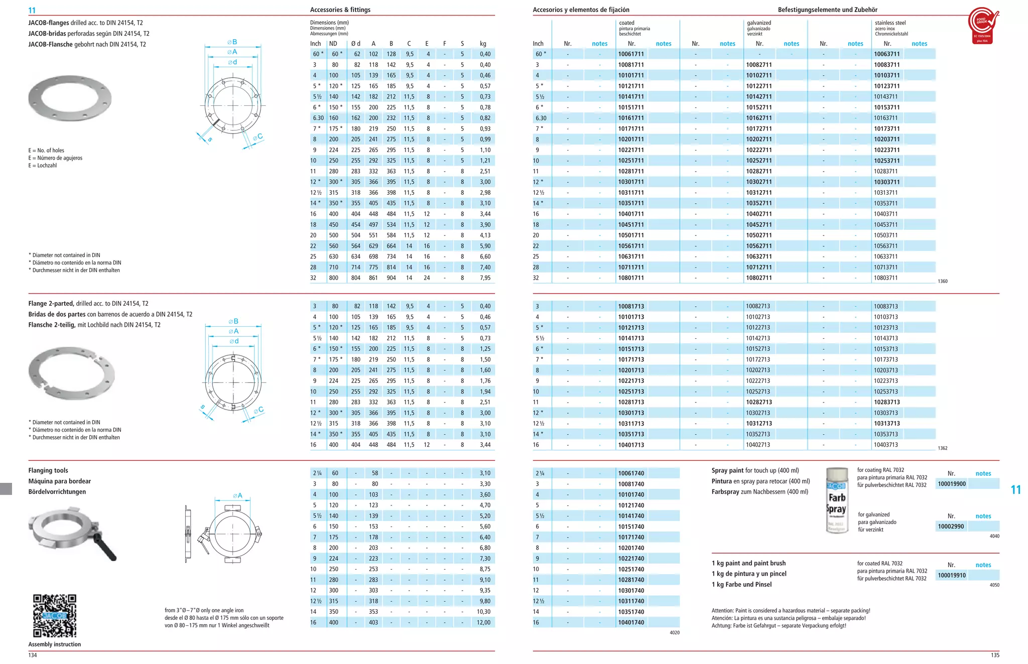 134 135
11
11
JACOB-flanges drilled acc. to DIN 24154, T2
JACOB-bridas perforadas según DIN 24154, T2
JACOB-Flansche gebohrt nach DIN 24154, T2
d
C
A
B
s
E = No. of holes
E = Número de agujeros
E = Lochzahl
* Diameter not contained in DIN
* Diámetro no contenido en la norma DIN
* Durchmesser nicht in der DIN enthalten
* Diameter not contained in DIN
* Diámetro no contenido en la norma DIN
* Durchmesser nicht in der DIN enthalten
Flanging tools
Máquina para bordear
Bördelvorrichtungen
A
from 3Ø–7Ø only one angle iron
desde el Ø 80 hasta el Ø 175 mm sólo con un soporte
von Ø 80–175 mm nur 1 Winkel angeschweißt
Flange 2-parted, drilled acc. to DIN 24154, T2
Bridas de dos partes con barrenos de acuerdo a DIN 24154, T2
Flansche 2-teilig, mit Lochbild nach DIN 24154, T2
Dimensions (mm)
Dimensiones (mm)
Abmessungen (mm)
ND Ø d A B C E F S kg
60 * 62 102 128 9,5 4 ­ 5 0,40
80 82 118 142 9,5 4 ­ 5 0,40
100 105 139 165 9,5 4 ­ 5 0,46
120 * 125 165 185 9,5 4 ­ 5 0,57
140 142 182 212 11,5 8 ­ 5 0,73
150 * 155 200 225 11,5 8 ­ 5 0,78
160 162 200 232 11,5 8 ­ 5 0,82
175 * 180 219 250 11,5 8 ­ 5 0,93
200 205 241 275 11,5 8 ­ 5 0,99
224 225 265 295 11,5 8 ­ 5 1,10
250 255 292 325 11,5 8 ­ 5 1,21
280 283 332 363 11,5 8 ­ 8 2,51
300 * 305 366 395 11,5 8 ­ 8 3,00
315 318 366 398 11,5 8 ­ 8 2,98
350 * 355 405 435 11,5 8 ­ 8 3,10
400 404 448 484 11,5 12 ­ 8 3,44
450 454 497 534 11,5 12 ­ 8 3,90
500 504 551 584 11,5 12 ­ 8 4,13
560 564 629 664 14 16 ­ 8 5,90
630 634 698 734 14 16 ­ 8 6,60
710 714 775 814 14 16 ­ 8 7,40
800 804 861 904 14 24 ­ 8 7,95
coated galvanized stainless steel
pintura primaria galvanizado acero inox
beschichtet verzinkt Chromnickelstahl
Nr. notes Nr. notes Nr. notes Nr. notes Nr. notes Nr. notesInch
10061711
10081711
10101711
10121711
10141711
10151711
10161711
10171711
10201711
10221711
10251711
10281711
10301711
10311711
10351711
10401711
10451711
10501711
10561711
10631711
10711711
10801711
­ ­
­ ­
­ ­
­ ­
­ ­
­ ­
­ ­
­ ­
­ ­
­ ­
­ ­
­ ­
­ ­
­ ­
­ ­
­ ­
­ ­
­ ­
­ ­
­ ­
­ ­
­ ­
­ ­
­ ­
­ ­
­ ­
­ ­
­ ­
­ ­
­ ­
­ ­
­ ­
­ ­
­ ­
­ ­
­ ­
­ ­
­ ­
­ ­
­ ­
­ ­
­ ­
­ ­
­ ­
­ ­
10082711
10102711
10122711
10142711
10152711
10162711
10172711
10202711
10222711
10252711
10282711
10302711
10312711
10352711
10402711
10452711
10502711
10562711
10632711
10712711
10802711
10063711
10083711
10103711
10123711
10143711
10153711
10163711
10173711
10203711
10223711
10253711
10283711
10303711
10313711
10353711
10403711
10453711
10503711
10563711
10633711
10713711
10803711
60 *
3
4
5 *
5½
6 *
6.30
7 *
8
9
10
11
12 *
12½
14 *
16
18
20
22
25
28
32
­ ­
­ ­
­ ­
­ ­
­ ­
­ ­
­ ­
­ ­
­ ­
­ ­
­ ­
­ ­
­ ­
­ ­
­ ­
­ ­
­ ­
­ ­
­ ­
­ ­
­ ­
­ ­ 1360
1362
10082713
10102713
10122713
10142713
10152713
10172713
10202713
10222713
10252713
10282713
10302713
10312713
10352713
10402713
­ ­
­ ­
­ ­
­ ­
­ ­
­ ­
­ ­
­ ­
­ ­
­ ­
­ ­
­ ­
­ ­
­ ­
10083713
10103713
10123713
10143713
10153713
10173713
10203713
10223713
10253713
10283713
10303713
10313713
10353713
10403713
3
4
5 *
5½
6 *
7 *
8
9
10
11
12 *
12½
14 *
16
2¼
3
4
5
5½
6
7
8
9
10
11
12
12½
14
16
­ ­
­ ­
­ ­
­ ­
­ ­
­ ­
­ ­
­ ­
­ ­
­ ­
­ ­
­ ­
­ ­
­ ­
10081713
10101713
10121713
10141713
10151713
10171713
10201713
10221713
10251713
10281713
10301713
10311713
10351713
10401713
­ ­
­ ­
­ ­
­ ­
­ ­
­ ­
­ ­
­ ­
­ ­
­ ­
­ ­
­ ­
­ ­
­ ­
­ ­
­ ­
­ ­
­ ­
­ ­
­ ­
­ ­
­ ­
­ ­
­ ­
­ ­
­ ­
­ ­
­ ­
­ ­
10061740
10081740
10101740
10121740
10141740
10151740
10171740
10201740
10221740
10251740
10281740
10301740
10311740
10351740
10401740
80 82 118 142 9,5 4 ­ 5 0,40
100 105 139 165 9,5 4 ­ 5 0,46
120 * 125 165 185 9,5 4 ­ 5 0,57
140 142 182 212 11,5 8 ­ 5 0,73
150 * 155 200 225 11,5 8 ­ 8 1,25
175 * 180 219 250 11,5 8 ­ 8 1,50
200 205 241 275 11,5 8 ­ 8 1,60
224 225 265 295 11,5 8 ­ 8 1,76
250 255 292 325 11,5 8 ­ 8 1,94
280 283 332 363 11,5 8 ­ 8 2,51
300 * 305 366 395 11,5 8 ­ 8 3,00
315 318 366 398 11,5 8 ­ 8 3,10
350 * 355 405 435 11,5 8 ­ 8 3,10
400 404 448 484 11,5 12 ­ 8 3,44
60 ­ 58 ­ ­ ­ ­ ­ 3,10
80 ­ 80 ­ ­ ­ ­ ­ 3,30
100 ­ 103 ­ ­ ­ ­ ­ 3,60
120 ­ 123 ­ ­ ­ ­ ­ 4,70
140 ­ 139 ­ ­ ­ ­ ­ 5,20
150 ­ 153 ­ ­ ­ ­ ­ 5,60
175 ­ 178 ­ ­ ­ ­ ­ 6,40
200 ­ 203 ­ ­ ­ ­ ­ 6,80
224 ­ 223 ­ ­ ­ ­ ­ 7,30
250 ­ 253 ­ ­ ­ ­ ­ 8,75
280 ­ 283 ­ ­ ­ ­ ­ 9,10
300 ­ 303 ­ ­ ­ ­ ­ 9,35
315 ­ 318 ­ ­ ­ ­ ­ 9,80
350 ­ 353 ­ ­ ­ ­ ­ 10,30
400 ­ 403 ­ ­ ­ ­ ­ 12,00
4020
Spray paint for touch up (400 ml)
Pintura en spray para retocar (400 ml)
Farbspray zum Nachbessern (400 ml)
1 kg paint and paint brush
1 kg de pintura y un pincel
1 kg Farbe und Pinsel 4050
4040
10002990
Nr. notes
100019900
Nr. notes
100019910
Nr. notes
for coating RAL 7032
para pintura primaria RAL 7032
für pulverbeschichtet RAL 7032
for galvanized
para galvanizado
für verzinkt
for coated RAL 7032
para pintura primaria RAL 7032
für pulverbeschichtet RAL 7032
Attention: Paint is considered a hazardous material – separate packing!
Atención: La pintura es una sustancia peligrosa – embalaje separado!
Achtung: Farbe ist Gefahrgut – separate Verpackung erfolgt!
Assembly instruction
Accessories  fittings Accesorios y elementos de fijación Befestigungselemente und Zubehör
Inch
60 *
3
4
5 *
5½
6 *
6.30
7 *
8
9
10
11
12 *
12½
14 *
16
18
20
22
25
28
32
3
4
5 *
5½
6 *
7 *
8
9
10
11
12 *
12½
14 *
16
2¼
3
4
5
5½
6
7
8
9
10
11
12
12½
14
16
 