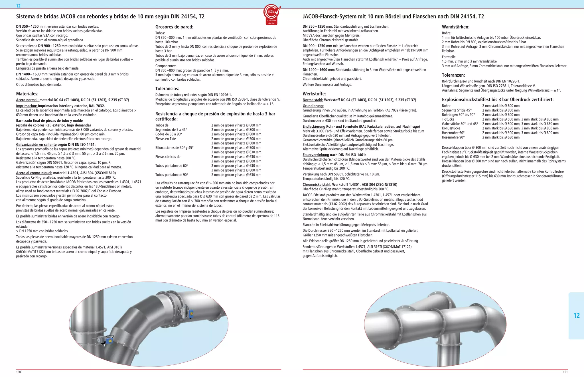150 151
1212
Sistema de bridas JACOB con rebordes y bridas de 10 mm según DIN 24154, T2
DN 350–1250 mm: versión estándar con bridas sueltas.
Versión de acero inoxidable con bridas sueltas galvanizadas.
Con bridas sueltas V2A con recargo.
Superficie de acero al cromo­níquel granallada.
Se recomienda DN 900–1250 mm con bridas sueltas solo para uso en zonas aéreas.
Si se exigen mayores requisitos a la estanqueidad, a partir de DN 900 mm
recomendamos bridas soldadas.
También es posible el suministro con bridas soldadas en lugar de bridas sueltas –
precio bajo demanda.
Lengüetas de puesta a tierra bajo demanda.
DN 1400–1600 mm: versión estándar con grosor de pared de 3 mm y bridas
soldadas. Acero al cromo­níquel: decapado y pasivado.
Otros diámetros bajo demanda.
Materiales:
Acero normal: material DC 04 (ST 1403), DC 01 (ST 1203), S 235 (ST 37)
Imprimación: Imprimación interior y exterior, RAL 7032.
La calidad de la superficie imprimada está marcada en el catálogo. Los diámetros 
630 mm tienen una imprimación en la versión estándar.
Barnizado final de piezas de tubo y molde
(escala de colores Ral, exterior, bajo demanda)
Bajo demanda pueden suministrarse más de 3.000 variantes de colores y efectos.
Grosor de capa total (incluida imprimación): 80 μm como mín.
Bajo demanda, capacidad de derivación electrostática con recargo.
Galvanización en caliente según DIN EN ISO 1461:
Los grosores promedio de las capas (valores mínimos) dependen del grosor de material
del acero:  1,5 mm: 45 μm, ≥ 1,5 a ≤ 3 mm: 55 μm,  3 a ≤ 6 mm: 70 μm.
Resistente a la temperatura hasta 200 °C.
Galvanización según DIN 50961. Grosor de capa: aprox. 10 μm. R
esistente a la temperatura hasta 120 °C. Ninguna calidad para alimentos.
Acero al cromo-níquel: material 1.4301, AISI 304 (X5CrNi1810)
Superficie Cr­Ni­granallada; resistente a la temperatura hasta 300 °C.
Los productos de acero inoxidable JACOB fabricados con los materiales 1.4301, 1.4571
o equiparables satisfacen los criterios descritos en las ”EU­Guidelines on metals,
alloys used as food contact materials (13.02.2002)“ del Consejo Europeo.
Los mismos son adecuados y están permitidos para el contacto
con alimentos según el grado de carga corrosiva.
Por defecto, las piezas especificadas de acero al cromo­níquel están
provistas de bridas sueltas de acero normal galvanizadas en caliente.
Es posible suministrar bridas en versión de acero inoxidable con recargo.
Los diámetros de 350–1250 mm se suministran con bridas sueltas en la versión
estándar.
 DN 1250 mm con bridas soldadas.
Todas las piezas de acero inoxidable mayores de DN 1250 mm existen en versión
decapada y pasivada.
Es posible suministrar versiones especiales de material 1.4571, AISI 316Ti
(X6CrNiMoTi17122) con bridas de acero al cromo­níquel y superficie decapada y
pasivada con recargo.
Grosores de pared:
Tubos:
DN 350–800 mm: 1 mm utilizables en plantas de ventilación con sobrepresiones de
hasta 100 mbar.
Tubos de 2 mm y hasta DN 800, con resistencia a choque de presión de explosión de
hasta 3 bar.
Tubos de 3 mm bajo demanda; en caso de acero al cromo­níquel de 3 mm, sólo es
posible el suministro con bridas soldadas.
Componentes:
DN 350–800 mm: grosor de pared de 1, 5 y 2 mm.
3 mm bajo demanda; en caso de acero al cromo­níquel de 3 mm, sólo es posible el
suministro con bridas soldadas.
Tolerancias:
Diámetro de tubo y redondez según DIN EN 10296­1.
Medidas de longitudes y ángulos de acuerdo con DIN ISO 2768­1, clase de tolerancia V.
Excepción: segmentos y empalmes con tolerancia de ángulo de inclinación = ± 1°.
Resistencia a choque de presión de explosión de hasta 3 bar
certificada:
Tubos de 2 mm de grosor y hasta Ø 800 mm
Segmentos de 5 a 45° 2 mm de grosor y hasta Ø 800 mm
Codos de 30 a 90º 2 mm de grosor y hasta Ø 800 mm
Piezas en T de 2 mm de grosor y hasta Ø 500 mm
3 mm de grosor y hasta Ø 800 mm
Bifurcaciones de 30° y 45° 2 mm de grosor y hasta Ø 500 mm
3 mm de grosor y hasta Ø 630 mm
Piezas cónicas de 2 mm de grosor y hasta Ø 630 mm
3 mm de grosor y hasta Ø 800 mm
Tubos pantalón de 60° 2 mm de grosor y hasta Ø 630 mm
3 mm de grosor y hasta Ø 800 mm
Tubos pantalón de 90° 2 mm de grosor y hasta Ø 630 mm
Las válvulas de estrangulación con Ø  300 mm aún no han sido comprobadas por
un instituto técnico independiente en cuanto a resistencia a choque de presión; sin
embargo, determinadas pruebas internas de presión de agua dieron como resultado
una resistencia adecuada para Ø ≤ 630 mm con grosor de pared de 2 mm. Las válvulas
de estrangulación con Ø  300 mm sólo son resistentes a choque de presión hacia el
exterior, no en el interior del sistema de tubos.
Los registros de limpieza resistentes a choque de presión no pueden suministrarse;
alternativamente podrían suministrarse tubos de control (diámetro de apertura de 115
mm) con diámetro de hasta 630 mm en versión especial.
12
JACOB-Flansch-System mit 10 mm Bördel und Flanschen nach DIN 24154, T2
DN 350–1250 mm: Standardausführung mit Losflanschen.
Ausführung in Edelstahl mit verzinkten Losflanschen.
Mit V2A­Losflanschen gegen Mehrpreis.
Oberfläche Chromnickelstahl gestrahlt.
DN 900–1250 mm mit Losflanschen werden nur für den Einsatz im Luftbereich
empfohlen. Für höhere Anforderungen an die Dichtigkeit empfehlen wir ab DN 900 mm
angeschweißte Flansche.
Auch mit angeschweißten Flanschen statt mit Losflansch erhältlich – Preis auf Anfrage.
Erdungslaschen auf Wunsch.
DN 1400–1600 mm: Standardausführung in 3 mm Wandstärke mit angeschweißten
Flanschen.
Chromnickelstahl: gebeizt und passiviert.
Weitere Durchmesser auf Anfrage.
Werkstoffe:
Normalstahl: Werkstoff DC 04 (ST 1403), DC 01 (ST 1203), S 235 (ST 37)
Grundierung:
Grundierung innen und außen, in Anlehnung an Farbton RAL 7032 (kieselgrau).
Grundierte Oberflächenqualität ist im Katalog gekennzeichnet.
Durchmesser  630 mm sind im Standard grundiert.
Endlackierung Rohr- und Formteile (RAL Farbskala, außen, auf Nachfrage)
Mehr als 3.000 Farb­ und Effektvarianten. Sonderfarben sowie Strukturlacke bis zum
Durchmesserbereich 630 mm auf Anfrage gepulvert lieferbar.
Gesamtschichtstärke (einschließlich Grundierung): zirka 80 μm.
Elektrostatische Ableitfähigkeit aufpreispflichtig auf Nachfrage.
Alternative Spritzlackierung auf Nachfrage erhältlich.
Feuerverzinkung nach DIN EN ISO 1461:
Durchschnittliche Schichtdicken (Mindestwerte) sind von der Materialdicke des Stahls
abhängig:  1,5 mm: 45 μm, ≥ 1,5 mm bis ≤ 3 mm: 55 μm,  3mm bis ≤ 6 mm: 70 μm.
Temperaturbeständig bis 200 °C.
Verzinkung nach DIN 50961. Schichtstärke ca. 10 μm.
Temperaturbeständig bis 120 °C.
Chromnickelstahl: Werkstoff 1.4301, AISI 304 (X5CrNi1810)
Oberfläche Cr­Ni­gestrahlt, temperaturbeständig bis 300 °C.
JACOB Edelstahlprodukte aus den Werkstoffen 1.4301, 1.4571 oder vergleichbare
entsprechen den Kriterien, die in den „EU­Guidelines on metals, alloys used as food
contact materials (13.02.2002) des Europarates beschrieben sind. Sie sind je nach Grad
der korrosiven Belastung für den Kontakt mit Lebensmitteln geeignet und zugelassen.
Standardmäßig sind die aufgeführten Teile aus Chromnickelstahl mit Losflanschen aus
Normalstahl feuerverzinkt versehen.
Flansche in Edelstahl­Ausführung gegen Mehrpreis lieferbar.
Die Durchmesser 350–1250 mm werden im Standard mit Losflanschen geliefert.
Größer 1250 mm mit angeschweißten Flanschen.
Alle Edelstahlteile größer DN 1250 mm in gebeizter und passivierter Ausführung.
Sonderausführungen in Werkstoffen 1.4571, AISI 316Ti (X6CrNiMoTi17122)
mit Flanschen aus Chromnickelstahl, Oberfläche gebeizt und passiviert,
gegen Aufpreis möglich.
Wandstärken:
Rohre:
1 mm für lufttechnische Anlagen bis 100 mbar Überdruck einsetzbar.
2 mm Rohre bis DN 800, explosionsdruckstoßfest bis 3 bar.
3 mm Rohre auf Anfrage, 3 mm Chromnickelstahl nur mit angeschweißten Flanschen
lieferbar.
Formteile:
1,5 mm, 2 mm und 3 mm Wandstärke.
3 mm auf Anfrage, 3 mm Chromnickelstahl nur mit angeschweißten Flanschen lieferbar.
Toleranzen:
Rohrdurchmesser und Rundheit nach DIN EN 10296­1.
Längen und Winkelmaße gem. DIN ISO 2768­1, Toleranzklasse V.
Ausnahme: Segmente und Übergangsstücke unter Neigung Winkeltoleranz = ± 1°.
Explosionsdruckstoßfest bis 3 bar Überdruck zertifiziert:
Rohre 2 mm stark bis Ø 800 mm
Segmente 5° bis 45° 2 mm stark bis Ø 800 mm
Rohrbogen 30° bis 90° 2 mm stark bis Ø 800 mm
T­Stücke 2 mm stark bis Ø 500 mm, 3 mm stark bis Ø 800 mm
Gabelstücke 30° und 45° 2 mm stark bis Ø 500 mm, 3 mm stark bis Ø 630 mm
Konusstücke 2 mm stark bis Ø 630 mm, 3 mm stark bis Ø 800 mm
Hosenrohre 60° 2 mm stark bis Ø 500 mm, 3 mm stark bis Ø 800 mm
Hosenrohre 90° 3 mm stark bis Ø 630 mm
Drosselklappen über Ø 300 mm sind zur Zeit noch nicht von einem unabhängigen
Fachinstitut auf Druckstoßfestigkeit geprüft worden, interne Wasserdruckproben
ergaben jedoch bis Ø 630 mm bei 2 mm Wandstärke eine ausreichende Festigkeit.
Drosselklappen über Ø 300 mm sind nur nach außen, nicht innerhalb des Rohrsystems
druckstoßfest.
Druckstoßfeste Reinigungsrohre sind nicht lieferbar, alternativ könnten Kontrollrohre
(Öffnungsdurchmesser 115 mm) bis 630 mm Rohrdurchmesser in Sonderausführung
geliefert werden.
 