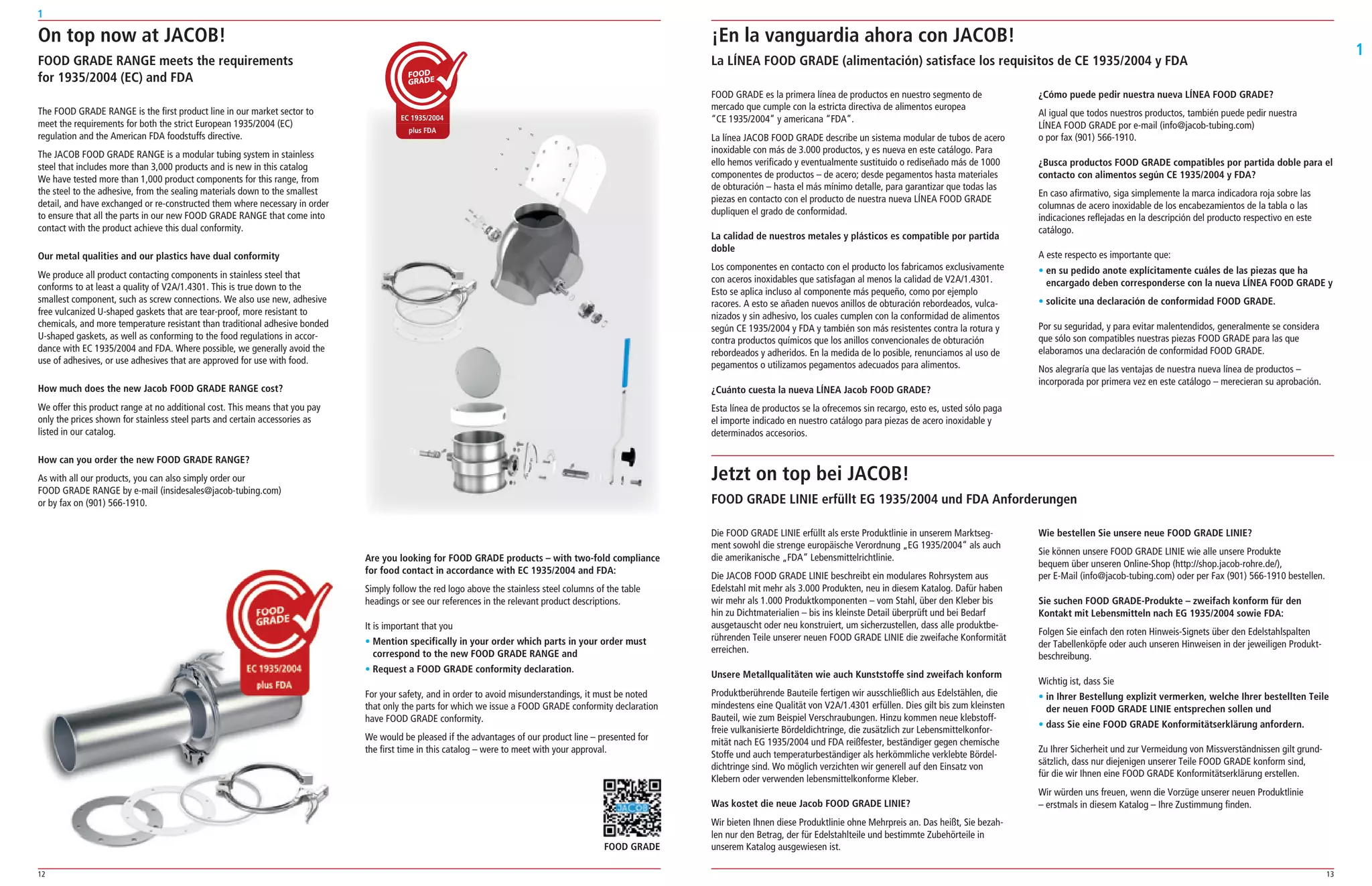 12 13
1
1
FOOD GRADE es la primera línea de productos en nuestro segmento de
mercado que cumple con la estricta directiva de alimentos europea
“CE 1935/2004” y americana “FDA”.
La línea JACOB FOOD GRADE describe un sistema modular de tubos de acero
inoxidable con más de 3.000 productos, y es nueva en este catálogo. Para
ello hemos verificado y eventualmente sustituido o rediseñado más de 1000
componentes de productos – de acero; desde pegamentos hasta materiales
de obturación – hasta el más mínimo detalle, para garantizar que todas las
piezas en contacto con el producto de nuestra nueva LÍNEA FOOD GRADE
dupliquen el grado de conformidad.
La calidad de nuestros metales y plásticos es compatible por partida
doble
Los componentes en contacto con el producto los fabricamos exclusivamente
con aceros inoxidables que satisfagan al menos la calidad de V2A/1.4301.
Esto se aplica incluso al componente más pequeño, como por ejemplo
racores. A esto se añaden nuevos anillos de obturación rebordeados, vulca­
nizados y sin adhesivo, los cuales cumplen con la conformidad de alimentos
según CE 1935/2004 y FDA y también son más resistentes contra la rotura y
contra productos químicos que los anillos convencionales de obturación
rebordeados y adheridos. En la medida de lo posible, renunciamos al uso de
pegamentos o utilizamos pegamentos adecuados para alimentos.
¿Cuánto cuesta la nueva LÍNEA Jacob FOOD GRADE?
Esta línea de productos se la ofrecemos sin recargo, esto es, usted sólo paga
el importe indicado en nuestro catálogo para piezas de acero inoxidable y
determinados accesorios.
Die FOOD GRADE LINIE erfüllt als erste Produktlinie in unserem Marktseg­
ment sowohl die strenge europäische Verordnung „EG 1935/2004“ als auch
die amerikanische „FDA“ Lebensmittelrichtlinie.
Die JACOB FOOD GRADE LINIE beschreibt ein modulares Rohrsystem aus
Edelstahl mit mehr als 3.000 Produkten, neu in diesem Katalog. Dafür haben
wir mehr als 1.000 Produktkomponenten – vom Stahl, über den Kleber bis
hin zu Dichtmaterialien – bis ins kleinste Detail überprüft und bei Bedarf
ausgetauscht oder neu konstruiert, um sicherzustellen, dass alle produktbe­
rührenden Teile unserer neuen FOOD GRADE LINIE die zweifache Konformität
erreichen.
Unsere Metallqualitäten wie auch Kunststoffe sind zweifach konform
Produktberührende Bauteile fertigen wir ausschließlich aus Edelstählen, die
mindestens eine Qualität von V2A/1.4301 erfüllen. Dies gilt bis zum kleinsten
Bauteil, wie zum Beispiel Verschraubungen. Hinzu kommen neue klebstoff­
freie vulkanisierte Bördeldichtringe, die zusätzlich zur Lebensmittelkonfor­
mität nach EG 1935/2004 und FDA reißfester, beständiger gegen chemische
Stoffe und auch temperaturbeständiger als herkömmliche verklebte Bördel­
dichtringe sind. Wo möglich verzichten wir generell auf den Einsatz von
Klebern oder verwenden lebensmittelkonforme Kleber.
Was kostet die neue Jacob FOOD GRADE LINIE?
Wir bieten Ihnen diese Produktlinie ohne Mehrpreis an. Das heißt, Sie bezah­
len nur den Betrag, der für Edelstahlteile und bestimmte Zubehörteile in
unserem Katalog ausgewiesen ist.
¿Cómo puede pedir nuestra nueva LÍNEA FOOD GRADE?
Al igual que todos nuestros productos, también puede pedir nuestra
LÍNEA FOOD GRADE por e­mail (info@jacob­tubing.com)
o por fax (901) 566­1910.
¿Busca productos FOOD GRADE compatibles por partida doble para el
contacto con alimentos según CE 1935/2004 y FDA?
En caso afirmativo, siga simplemente la marca indicadora roja sobre las
columnas de acero inoxidable de los encabezamientos de la tabla o las
indicaciones reflejadas en la descripción del producto respectivo en este
catálogo.
A este respecto es importante que:
• en su pedido anote explícitamente cuáles de las piezas que ha
encargado deben corresponderse con la nueva LÍNEA FOOD GRADE y
• solicite una declaración de conformidad FOOD GRADE.
Por su seguridad, y para evitar malentendidos, generalmente se considera
que sólo son compatibles nuestras piezas FOOD GRADE para las que
elaboramos una declaración de conformidad FOOD GRADE.
Nos alegraría que las ventajas de nuestra nueva línea de productos –
incorporada por primera vez en este catálogo – merecieran su aprobación.
On top now at JACOB!
FOOD GRADE RANGE meets the requirements
for 1935/2004 (EC) and FDA
¡En la vanguardia ahora con JACOB!
La LÍNEA FOOD GRADE (alimentación) satisface los requisitos de CE 1935/2004 y FDA
Jetzt on top bei JACOB!
FOOD GRADE LINIE erfüllt EG 1935/2004 und FDA Anforderungen
The FOOD GRADE RANGE is the first product line in our market sector to
meet the requirements for both the strict European 1935/2004 (EC)
regulation and the American FDA foodstuffs directive.
The JACOB FOOD GRADE RANGE is a modular tubing system in stainless
steel that includes more than 3,000 products and is new in this catalog
We have tested more than 1,000 product components for this range, from
the steel to the adhesive, from the sealing materials down to the smallest
detail, and have exchanged or re­constructed them where necessary in order
to ensure that all the parts in our new FOOD GRADE RANGE that come into
contact with the product achieve this dual conformity.
Our metal qualities and our plastics have dual conformity
We produce all product contacting components in stainless steel that
conforms to at least a quality of V2A/1.4301. This is true down to the
smallest component, such as screw connections. We also use new, adhesive
free vulcanized U­shaped gaskets that are tear­proof, more resistant to
chemicals, and more temperature resistant than traditional adhesive bonded
U­shaped gaskets, as well as conforming to the food regulations in accor­
dance with EC 1935/2004 and FDA. Where possible, we generally avoid the
use of adhesives, or use adhesives that are approved for use with food.
How much does the new Jacob FOOD GRADE RANGE cost?
We offer this product range at no additional cost. This means that you pay
only the prices shown for stainless steel parts and certain accessories as
listed in our catalog.
How can you order the new FOOD GRADE RANGE?
As with all our products, you can also simply order our
FOOD GRADE RANGE by e­mail (insidesales@jacob­tubing.com)
or by fax on (901) 566­1910.
Are you looking for FOOD GRADE products – with two-fold compliance
for food contact in accordance with EC 1935/2004 and FDA:
Simply follow the red logo above the stainless steel columns of the table
headings or see our references in the relevant product descriptions.
It is important that you
• Mention specifically in your order which parts in your order must
correspond to the new FOOD GRADE RANGE and
• Request a FOOD GRADE conformity declaration.
For your safety, and in order to avoid misunderstandings, it must be noted
that only the parts for which we issue a FOOD GRADE conformity declaration
have FOOD GRADE conformity.
We would be pleased if the advantages of our product line – presented for
the first time in this catalog – were to meet with your approval.
Wie bestellen Sie unsere neue FOOD GRADE LINIE?
Sie können unsere FOOD GRADE LINIE wie alle unsere Produkte
bequem über unseren Online­Shop (http://shop.jacob­rohre.de/),
per E­Mail (info@jacob­tubing.com) oder per Fax (901) 566­1910 bestellen.
Sie suchen FOOD GRADE-Produkte – zweifach konform für den
Kontakt mit Lebensmitteln nach EG 1935/2004 sowie FDA:
Folgen Sie einfach den roten Hinweis­Signets über den Edelstahlspalten
der Tabellenköpfe oder auch unseren Hinweisen in der jeweiligen Produkt­
beschreibung.
Wichtig ist, dass Sie
• in Ihrer Bestellung explizit vermerken, welche Ihrer bestellten Teile
der neuen FOOD GRADE LINIE entsprechen sollen und
• dass Sie eine FOOD GRADE Konformitätserklärung anfordern.
Zu Ihrer Sicherheit und zur Vermeidung von Missverständnissen gilt grund­
sätzlich, dass nur diejenigen unserer Teile FOOD GRADE konform sind,
für die wir Ihnen eine FOOD GRADE Konformitätserklärung erstellen.
Wir würden uns freuen, wenn die Vorzüge unserer neuen Produktlinie
– erstmals in diesem Katalog – Ihre Zustimmung finden.
FOOD GRADE
 
