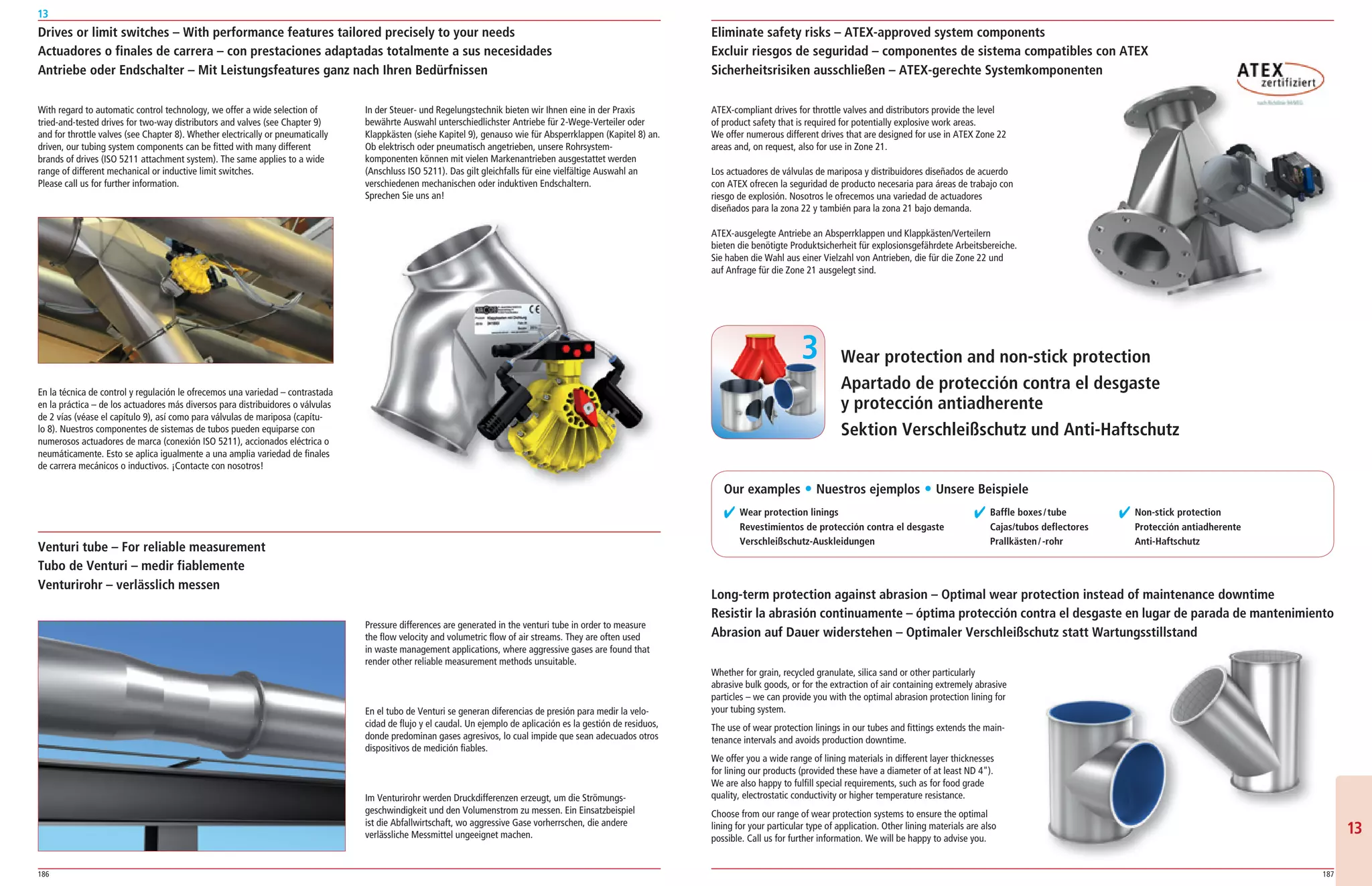 186 187
13
1313
Wear protection and non-stick protection
Apartado de protección contra el desgaste
y protección antiadherente
Sektion Verschleißschutz und Anti-Haftschutz
Drives or limit switches – With performance features tailored precisely to your needs
Actuadores o finales de carrera – con prestaciones adaptadas totalmente a sus necesidades
Antriebe oder Endschalter – Mit Leistungsfeatures ganz nach Ihren Bedürfnissen
With regard to automatic control technology, we offer a wide selection of
tried­and­tested drives for two­way distributors and valves (see Chapter 9)
and for throttle valves (see Chapter 8). Whether electrically or pneumatically
driven, our tubing system components can be fitted with many different
brands of drives (ISO 5211 attachment system). The same applies to a wide
range of different mechanical or inductive limit switches.
Please call us for further information.
En la técnica de control y regulación le ofrecemos una variedad – contrastada
en la práctica – de los actuadores más diversos para distribuidores o válvulas
de 2 vías (véase el capítulo 9), así como para válvulas de mariposa (capítu­
lo 8). Nuestros componentes de sistemas de tubos pueden equiparse con
numerosos actuadores de marca (conexión ISO 5211), accionados eléctrica o
neumáticamente. Esto se aplica igualmente a una amplia variedad de finales
de carrera mecánicos o inductivos. ¡Contacte con nosotros!
ATEX­compliant drives for throttle valves and distributors provide the level
of product safety that is required for potentially explosive work areas.
We offer numerous different drives that are designed for use in ATEX Zone 22
areas and, on request, also for use in Zone 21.
Los actuadores de válvulas de mariposa y distribuidores diseñados de acuerdo
con ATEX ofrecen la seguridad de producto necesaria para áreas de trabajo con
riesgo de explosión. Nosotros le ofrecemos una variedad de actuadores
diseñados para la zona 22 y también para la zona 21 bajo demanda.
ATEX­ausgelegte Antriebe an Absperrklappen und Klappkästen/Verteilern
bieten die benötigte Produktsicherheit für explosionsgefährdete Arbeitsbereiche.
Sie haben die Wahl aus einer Vielzahl von Antrieben, die für die Zone 22 und
auf Anfrage für die Zone 21 ausgelegt sind.
In der Steuer­ und Regelungstechnik bieten wir Ihnen eine in der Praxis
bewährte Auswahl unterschiedlichster Antriebe für 2­Wege­Verteiler oder
Klappkästen (siehe Kapitel 9), genauso wie für Absperrklappen (Kapitel 8) an.
Ob elektrisch oder pneumatisch angetrieben, unsere Rohrsystem­
komponenten können mit vielen Markenantrieben ausgestattet werden
(Anschluss ISO 5211). Das gilt gleichfalls für eine vielfältige Auswahl an
verschiedenen mechanischen oder induktiven Endschaltern.
Sprechen Sie uns an!
Venturi tube – For reliable measurement
Tubo de Venturi – medir fiablemente
Venturirohr – verlässlich messen
Pressure differences are generated in the venturi tube in order to measure
the flow velocity and volumetric flow of air streams. They are often used
in waste management applications, where aggressive gases are found that
render other reliable measurement methods unsuitable.
En el tubo de Venturi se generan diferencias de presión para medir la velo­
cidad de flujo y el caudal. Un ejemplo de aplicación es la gestión de residuos,
donde predominan gases agresivos, lo cual impide que sean adecuados otros
dispositivos de medición fiables.
Im Venturirohr werden Druckdifferenzen erzeugt, um die Strömungs­
geschwindigkeit und den Volumenstrom zu messen. Ein Einsatzbeispiel
ist die Abfallwirtschaft, wo aggressive Gase vorherrschen, die andere
verlässliche Messmittel ungeeignet machen.
✔ Wear protection linings
Revestimientos de protección contra el desgaste
Verschleißschutz-Auskleidungen
✔ Baffle boxes/tube
Cajas/tubos deflectores
Prallkästen/-rohr
✔ Non-stick protection
Protección antiadherente
Anti-Haftschutz
Whether for grain, recycled granulate, silica sand or other particularly
abrasive bulk goods, or for the extraction of air containing extremely abrasive
particles – we can provide you with the optimal abrasion protection lining for
your tubing system.
The use of wear protection linings in our tubes and fittings extends the main­
tenance intervals and avoids production downtime.
We offer you a wide range of lining materials in different layer thicknesses
for lining our products (provided these have a diameter of at least ND 4).
We are also happy to fulfill special requirements, such as for food grade
quality, electrostatic conductivity or higher temperature resistance.
Choose from our range of wear protection systems to ensure the optimal
lining for your particular type of application. Other lining materials are also
possible. Call us for further information. We will be happy to advise you.
3
Eliminate safety risks – ATEX-approved system components
Excluir riesgos de seguridad – componentes de sistema compatibles con ATEX
Sicherheitsrisiken ausschließen – ATEX-gerechte Systemkomponenten
Long-term protection against abrasion – Optimal wear protection instead of maintenance downtime
Resistir la abrasión continuamente – óptima protección contra el desgaste en lugar de parada de mantenimiento
Abrasion auf Dauer widerstehen – Optimaler Verschleißschutz statt Wartungsstillstand
Our examples ț Nuestros ejemplos ț Unsere Beispiele
 