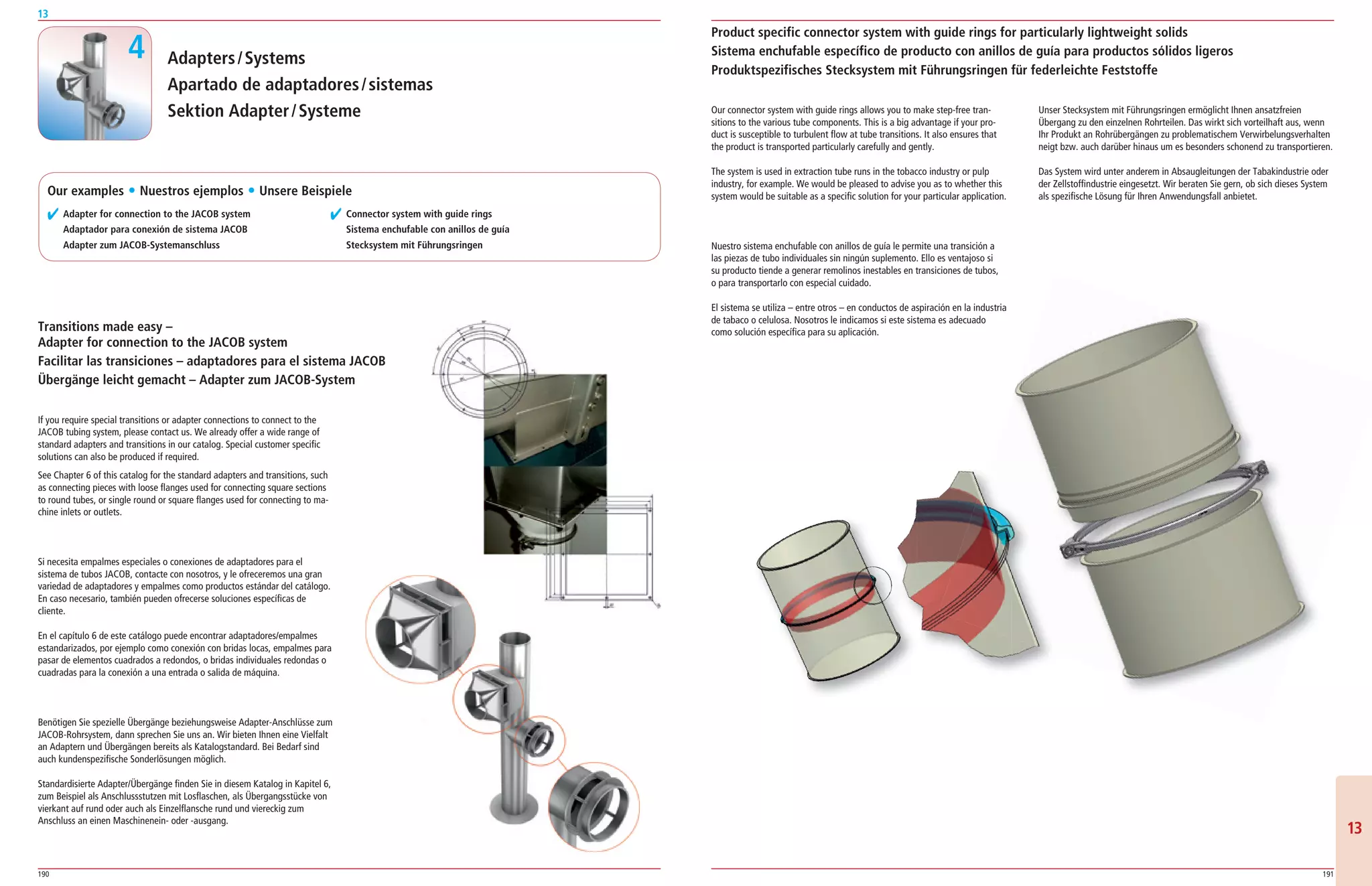 190 191
13
1313
Adapters/Systems
Apartado de adaptadores/sistemas
Sektion Adapter/Systeme
✔ Adapter for connection to the JACOB system
� Adaptador para conexión de sistema JACOB
Adapter zum JACOB-Systemanschluss
✔ Connector system with guide rings
Sistema enchufable con anillos de guía
Stecksystem mit Führungsringen
Transitions made easy –
Adapter for connection to the JACOB system
Facilitar las transiciones – adaptadores para el sistema JACOB
Übergänge leicht gemacht – Adapter zum JACOB-System
If you require special transitions or adapter connections to connect to the
JACOB tubing system, please contact us. We already offer a wide range of
standard adapters and transitions in our catalog. Special customer specific
solutions can also be produced if required.
See Chapter 6 of this catalog for the standard adapters and transitions, such
as connecting pieces with loose flanges used for connecting square sections
to round tubes, or single round or square flanges used for connecting to ma­
chine inlets or outlets.
Si necesita empalmes especiales o conexiones de adaptadores para el
sistema de tubos JACOB, contacte con nosotros, y le ofreceremos una gran
variedad de adaptadores y empalmes como productos estándar del catálogo.
En caso necesario, también pueden ofrecerse soluciones específicas de
cliente.
En el capítulo 6 de este catálogo puede encontrar adaptadores/empalmes
estandarizados, por ejemplo como conexión con bridas locas, empalmes para
pasar de elementos cuadrados a redondos, o bridas individuales redondas o
cuadradas para la conexión a una entrada o salida de máquina.
Benötigen Sie spezielle Übergänge beziehungsweise Adapter­Anschlüsse zum
JACOB­Rohrsystem, dann sprechen Sie uns an. Wir bieten Ihnen eine Vielfalt
an Adaptern und Übergängen bereits als Katalogstandard. Bei Bedarf sind
auch kundenspezifische Sonderlösungen möglich.
Standardisierte Adapter/Übergänge finden Sie in diesem Katalog in Kapitel 6,
zum Beispiel als Anschlussstutzen mit Losflaschen, als Übergangsstücke von
vierkant auf rund oder auch als Einzelflansche rund und viereckig zum
Anschluss an einen Maschinenein­ oder ­ausgang.
Product specific connector system with guide rings for particularly lightweight solids
Sistema enchufable específico de producto con anillos de guía para productos sólidos ligeros
Produktspezifisches Stecksystem mit Führungsringen für federleichte Feststoffe
4
Our connector system with guide rings allows you to make step­free tran­
sitions to the various tube components. This is a big advantage if your pro­
duct is susceptible to turbulent flow at tube transitions. It also ensures that
the product is transported particularly carefully and gently.
The system is used in extraction tube runs in the tobacco industry or pulp
industry, for example. We would be pleased to advise you as to whether this
system would be suitable as a specific solution for your particular application.
Nuestro sistema enchufable con anillos de guía le permite una transición a
las piezas de tubo individuales sin ningún suplemento. Ello es ventajoso si
su producto tiende a generar remolinos inestables en transiciones de tubos,
o para transportarlo con especial cuidado.
El sistema se utiliza – entre otros – en conductos de aspiración en la industria
de tabaco o celulosa. Nosotros le indicamos si este sistema es adecuado
como solución específica para su aplicación.
Unser Stecksystem mit Führungsringen ermöglicht Ihnen ansatzfreien
Übergang zu den einzelnen Rohrteilen. Das wirkt sich vorteilhaft aus, wenn
Ihr Produkt an Rohrübergängen zu problematischem Verwirbelungsverhalten
neigt bzw. auch darüber hinaus um es besonders schonend zu transportieren.
Das System wird unter anderem in Absaugleitungen der Tabakindustrie oder
der Zellstoffindustrie eingesetzt. Wir beraten Sie gern, ob sich dieses System
als spezifische Lösung für Ihren Anwendungsfall anbietet.Our examples ț Nuestros ejemplos ț Unsere Beispiele
 