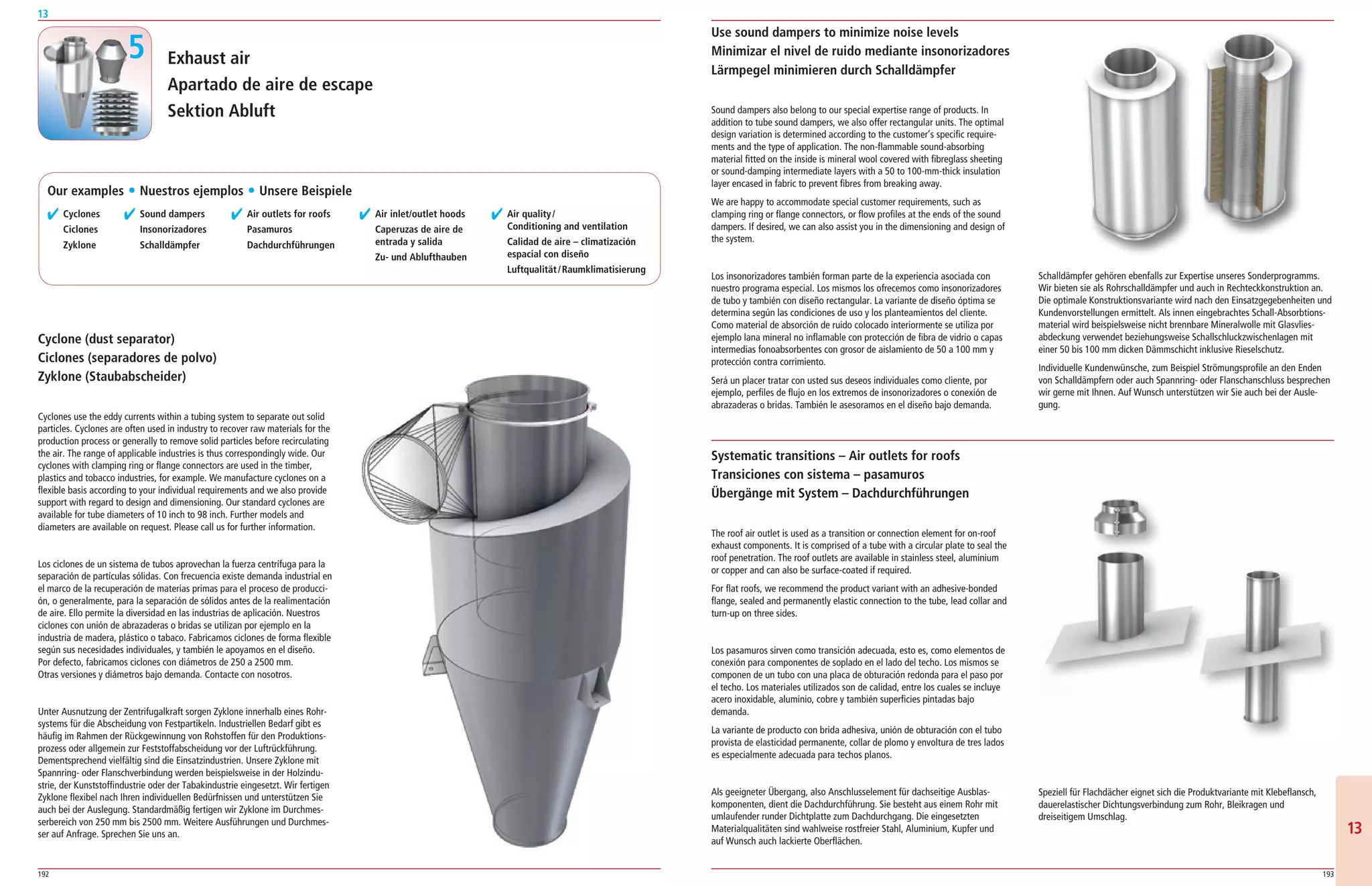 192 193
13
1313
Exhaust air
Apartado de aire de escape
Sektion Abluft
✔ Cyclones
Ciclones
Zyklone
✔ Sound dampers
Insonorizadores
Schalldämpfer
✔ Air outlets for roofs
Pasamuros
Dachdurchführungen
✔ Air inlet/outlet hoods
Caperuzas de aire de
entrada y salida
Zu- und Ablufthauben
✔ Air quality/
Conditioning and ventilation
Calidad de aire – climatización
espacial con diseño
Luftqualität/Raumklimatisierung
Cyclone (dust separator)
Ciclones (separadores de polvo)
Zyklone (Staubabscheider)
Cyclones use the eddy currents within a tubing system to separate out solid
particles. Cyclones are often used in industry to recover raw materials for the
production process or generally to remove solid particles before recirculating
the air. The range of applicable industries is thus correspondingly wide. Our
cyclones with clamping ring or flange connectors are used in the timber,
plastics and tobacco industries, for example. We manufacture cyclones on a
flexible basis according to your individual requirements and we also provide
support with regard to design and dimensioning. Our standard cyclones are
available for tube diameters of 10 inch to 98 inch. Further models and
diameters are available on request. Please call us for further information.
Los ciclones de un sistema de tubos aprovechan la fuerza centrífuga para la
separación de partículas sólidas. Con frecuencia existe demanda industrial en
el marco de la recuperación de materias primas para el proceso de producci­
ón, o generalmente, para la separación de sólidos antes de la realimentación
de aire. Ello permite la diversidad en las industrias de aplicación. Nuestros
ciclones con unión de abrazaderas o bridas se utilizan por ejemplo en la
industria de madera, plástico o tabaco. Fabricamos ciclones de forma flexible
según sus necesidades individuales, y también le apoyamos en el diseño.
Por defecto, fabricamos ciclones con diámetros de 250 a 2500 mm.
Otras versiones y diámetros bajo demanda. Contacte con nosotros.
Unter Ausnutzung der Zentrifugalkraft sorgen Zyklone innerhalb eines Rohr­
systems für die Abscheidung von Festpartikeln. Industriellen Bedarf gibt es
häufig im Rahmen der Rückgewinnung von Rohstoffen für den Produktions­
prozess oder allgemein zur Feststoffabscheidung vor der Luftrückführung.
Dementsprechend vielfältig sind die Einsatzindustrien. Unsere Zyklone mit
Spannring­ oder Flanschverbindung werden beispielsweise in der Holzindu­
strie, der Kunststoffindustrie oder der Tabakindustrie eingesetzt. Wir fertigen
Zyklone flexibel nach Ihren individuellen Bedürfnissen und unterstützen Sie
auch bei der Auslegung. Standardmäßig fertigen wir Zyklone im Durchmes­
serbereich von 250 mm bis 2500 mm. Weitere Ausführungen und Durchmes­
ser auf Anfrage. Sprechen Sie uns an.
Sound dampers also belong to our special expertise range of products. In
addition to tube sound dampers, we also offer rectangular units. The optimal
design variation is determined according to the customer’s specific require­
ments and the type of application. The non­flammable sound­absorbing
material fitted on the inside is mineral wool covered with fibreglass sheeting
or sound­damping intermediate layers with a 50 to 100­mm­thick insulation
layer encased in fabric to prevent fibres from breaking away.
We are happy to accommodate special customer requirements, such as
clamping ring or flange connectors, or flow profiles at the ends of the sound
dampers. If desired, we can also assist you in the dimensioning and design of
the system.
Los insonorizadores también forman parte de la experiencia asociada con
nuestro programa especial. Los mismos los ofrecemos como insonorizadores
de tubo y también con diseño rectangular. La variante de diseño óptima se
determina según las condiciones de uso y los planteamientos del cliente.
Como material de absorción de ruido colocado interiormente se utiliza por
ejemplo lana mineral no inflamable con protección de fibra de vidrio o capas
intermedias fonoabsorbentes con grosor de aislamiento de 50 a 100 mm y
protección contra corrimiento.
Será un placer tratar con usted sus deseos individuales como cliente, por
ejemplo, perfiles de flujo en los extremos de insonorizadores o conexión de
abrazaderas o bridas. También le asesoramos en el diseño bajo demanda.
Use sound dampers to minimize noise levels
Minimizar el nivel de ruido mediante insonorizadores
Lärmpegel minimieren durch Schalldämpfer
Systematic transitions – Air outlets for roofs
Transiciones con sistema – pasamuros
Übergänge mit System – Dachdurchführungen
The roof air outlet is used as a transition or connection element for on­roof
exhaust components. It is comprised of a tube with a circular plate to seal the
roof penetration. The roof outlets are available in stainless steel, aluminium
or copper and can also be surface­coated if required.
For flat roofs, we recommend the product variant with an adhesive­bonded
flange, sealed and permanently elastic connection to the tube, lead collar and
turn­up on three sides.
Los pasamuros sirven como transición adecuada, esto es, como elementos de
conexión para componentes de soplado en el lado del techo. Los mismos se
componen de un tubo con una placa de obturación redonda para el paso por
el techo. Los materiales utilizados son de calidad, entre los cuales se incluye
acero inoxidable, aluminio, cobre y también superficies pintadas bajo
demanda.
La variante de producto con brida adhesiva, unión de obturación con el tubo
provista de elasticidad permanente, collar de plomo y envoltura de tres lados
es especialmente adecuada para techos planos.
Als geeigneter Übergang, also Anschlusselement für dachseitige Ausblas­
komponenten, dient die Dachdurchführung. Sie besteht aus einem Rohr mit
umlaufender runder Dichtplatte zum Dachdurchgang. Die eingesetzten
Materialqualitäten sind wahlweise rostfreier Stahl, Aluminium, Kupfer und
auf Wunsch auch lackierte Oberflächen.
Speziell für Flachdächer eignet sich die Produktvariante mit Klebeflansch,
dauerelastischer Dichtungsverbindung zum Rohr, Bleikragen und
dreiseitigem Umschlag.
Schalldämpfer gehören ebenfalls zur Expertise unseres Sonderprogramms.
Wir bieten sie als Rohrschalldämpfer und auch in Rechteckkonstruktion an.
Die optimale Konstruktionsvariante wird nach den Einsatzgegebenheiten und
Kundenvorstellungen ermittelt. Als innen eingebrachtes Schall­Absorbtions­
material wird beispielsweise nicht brennbare Mineralwolle mit Glasvlies­
abdeckung verwendet beziehungsweise Schallschluckzwischenlagen mit
einer 50 bis 100 mm dicken Dämmschicht inklusive Rieselschutz.
Individuelle Kundenwünsche, zum Beispiel Strömungsprofile an den Enden
von Schalldämpfern oder auch Spannring­ oder Flanschanschluss besprechen
wir gerne mit Ihnen. Auf Wunsch unterstützen wir Sie auch bei der Ausle­
gung.
5
Our examples ț Nuestros ejemplos ț Unsere Beispiele
 