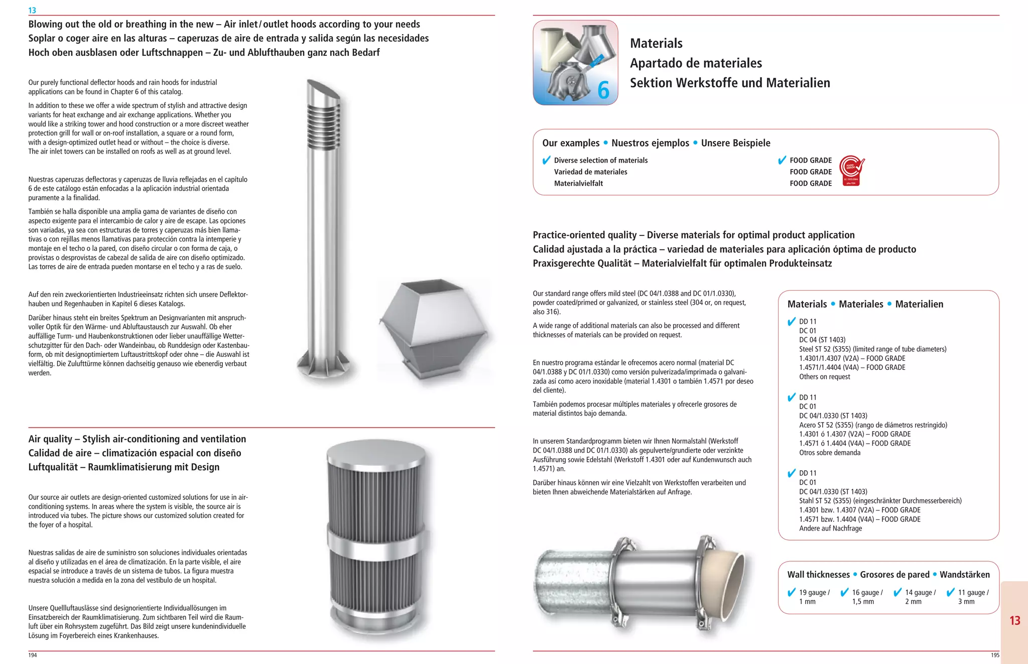 194 195
13
1313
Blowing out the old or breathing in the new – Air inlet/outlet hoods according to your needs
Soplar o coger aire en las alturas – caperuzas de aire de entrada y salida según las necesidades
Hoch oben ausblasen oder Luftschnappen – Zu- und Ablufthauben ganz nach Bedarf
Our purely functional deflector hoods and rain hoods for industrial
applications can be found in Chapter 6 of this catalog.
In addition to these we offer a wide spectrum of stylish and attractive design
variants for heat exchange and air exchange applications. Whether you
would like a striking tower and hood construction or a more discreet weather
protection grill for wall or on­roof installation, a square or a round form,
with a design­optimized outlet head or without – the choice is diverse.
The air inlet towers can be installed on roofs as well as at ground level.
Nuestras caperuzas deflectoras y caperuzas de lluvia reflejadas en el capítulo
6 de este catálogo están enfocadas a la aplicación industrial orientada
puramente a la finalidad.
También se halla disponible una amplia gama de variantes de diseño con
aspecto exigente para el intercambio de calor y aire de escape. Las opciones
son variadas, ya sea con estructuras de torres y caperuzas más bien llama­
tivas o con rejillas menos llamativas para protección contra la intemperie y
montaje en el techo o la pared, con diseño circular o con forma de caja, o
provistas o desprovistas de cabezal de salida de aire con diseño optimizado.
Las torres de aire de entrada pueden montarse en el techo y a ras de suelo.
Auf den rein zweckorientierten Industrieeinsatz richten sich unsere Deflektor­
hauben und Regenhauben in Kapitel 6 dieses Katalogs.
Darüber hinaus steht ein breites Spektrum an Designvarianten mit anspruch­
voller Optik für den Wärme­ und Abluftaustausch zur Auswahl. Ob eher
auffällige Turm­ und Haubenkonstruktionen oder lieber unauffällige Wetter­
schutzgitter für den Dach­ oder Wandeinbau, ob Runddesign oder Kastenbau­
form, ob mit designoptimiertem Luftaustrittskopf oder ohne – die Auswahl ist
vielfältig. Die Zulufttürme können dachseitig genauso wie ebenerdig verbaut
werden.
Air quality – Stylish air-conditioning and ventilation
Calidad de aire – climatización espacial con diseño
Luftqualität – Raumklimatisierung mit Design
Our source air outlets are design­oriented customized solutions for use in air­
conditioning systems. In areas where the system is visible, the source air is
introduced via tubes. The picture shows our customized solution created for
the foyer of a hospital.
Nuestras salidas de aire de suministro son soluciones individuales orientadas
al diseño y utilizadas en el área de climatización. En la parte visible, el aire
espacial se introduce a través de un sistema de tubos. La figura muestra
nuestra solución a medida en la zona del vestíbulo de un hospital.
Unsere Quellluftauslässe sind designorientierte Individuallösungen im
Einsatzbereich der Raumklimatisierung. Zum sichtbaren Teil wird die Raum­
luft über ein Rohrsystem zugeführt. Das Bild zeigt unsere kundenindividuelle
Lösung im Foyerbereich eines Krankenhauses.
Materials
Apartado de materiales
Sektion Werkstoffe und Materialien
✔ Diverse selection of materials
Variedad de materiales
Materialvielfalt
Our standard range offers mild steel (DC 04/1.0388 and DC 01/1.0330),
powder coated/primed or galvanized, or stainless steel (304 or, on request,
also 316).
A wide range of additional materials can also be processed and different
thicknesses of materials can be provided on request.
En nuestro programa estándar le ofrecemos acero normal (material DC
04/1.0388 y DC 01/1.0330) como versión pulverizada/imprimada o galvani­
zada así como acero inoxidable (material 1.4301 o también 1.4571 por deseo
del cliente).
También podemos procesar múltiples materiales y ofrecerle grosores de
material distintos bajo demanda.
In unserem Standardprogramm bieten wir Ihnen Normalstahl (Werkstoff
DC 04/1.0388 und DC 01/1.0330) als gepulverte/grundierte oder verzinkte
Ausführung sowie Edelstahl (Werkstoff 1.4301 oder auf Kundenwunsch auch
1.4571) an.
Darüber hinaus können wir eine Vielzahlt von Werkstoffen verarbeiten und
bieten Ihnen abweichende Materialstärken auf Anfrage.
Practice-oriented quality – Diverse materials for optimal product application
Calidad ajustada a la práctica – variedad de materiales para aplicación óptima de producto
Praxisgerechte Qualität – Materialvielfalt für optimalen Produkteinsatz
Materials ț Materiales ț Materialien
✔ DD 11
DC 01
DC 04 (ST 1403)
Steel ST 52 (S355) (limited range of tube diameters)
1.4301/1.4307 (V2A) – FOOD GRADE
1.4571/1.4404 (V4A) – FOOD GRADE
Others on request
✔ DD 11
DC 01
DC 04/1.0330 (ST 1403)
Acero ST 52 (S355) (rango de diámetros restringido)
1.4301 ó 1.4307 (V2A) – FOOD GRADE
1.4571 ó 1.4404 (V4A) – FOOD GRADE
Otros sobre demanda
✔ DD 11
DC 01
DC 04/1.0330 (ST 1403)
Stahl ST 52 (S355) (eingeschränkter Durchmesserbereich)
1.4301 bzw. 1.4307 (V2A) – FOOD GRADE
1.4571 bzw. 1.4404 (V4A) – FOOD GRADE
Andere auf Nachfrage
Wall thicknesses ț Grosores de pared ț Wandstärken
✔ 19 gauge /
1 mm
✔ 16 gauge /
1,5 mm
✔ 14 gauge /
2 mm
✔ 11 gauge /
3 mm
66
✔ FOOD GRADE
FOOD GRADE
FOOD GRADE
Our examples ț Nuestros ejemplos ț Unsere Beispiele
 