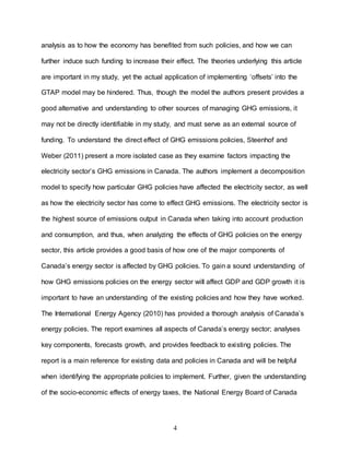 4
analysis as to how the economy has benefited from such policies, and how we can
further induce such funding to increase their effect. The theories underlying this article
are important in my study, yet the actual application of implementing ‘offsets’ into the
GTAP model may be hindered. Thus, though the model the authors present provides a
good alternative and understanding to other sources of managing GHG emissions, it
may not be directly identifiable in my study, and must serve as an external source of
funding. To understand the direct effect of GHG emissions policies, Steenhof and
Weber (2011) present a more isolated case as they examine factors impacting the
electricity sector’s GHG emissions in Canada. The authors implement a decomposition
model to specify how particular GHG policies have affected the electricity sector, as well
as how the electricity sector has come to effect GHG emissions. The electricity sector is
the highest source of emissions output in Canada when taking into account production
and consumption, and thus, when analyzing the effects of GHG policies on the energy
sector, this article provides a good basis of how one of the major components of
Canada’s energy sector is affected by GHG policies. To gain a sound understanding of
how GHG emissions policies on the energy sector will affect GDP and GDP growth it is
important to have an understanding of the existing policies and how they have worked.
The International Energy Agency (2010) has provided a thorough analysis of Canada’s
energy policies. The report examines all aspects of Canada’s energy sector; analyses
key components, forecasts growth, and provides feedback to existing policies. The
report is a main reference for existing data and policies in Canada and will be helpful
when identifying the appropriate policies to implement. Further, given the understanding
of the socio-economic effects of energy taxes, the National Energy Board of Canada
 