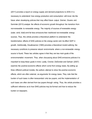 5
(2011) provides a report on energy supply and demand projections to 2035. It is
necessary to understand how energy production and consumption will move into the
future when developing policies that may affect future output. Greiner, Gruene and
Semmler (2013) analyze the effects of economic growth throughout the transition from
non-renewable to renewable energy. The majority of sources of renewable energy
(solar, wind, tidal) emit far less emissions than traditional non-renewable energy
sources. Thus, this article provides a theoretical platform to understand the
transformative effects of GHG policies on the energy sector and its effect GDP in
growth. Additionally, Krautkraemer (1985) provides a theoretical model outlining the
necessary conditions to preserve natural environments where a non-renewable energy
source is found. These two articles agree in that they are two main goals of the
environmentalist movement. Thus, when discussing about GHG emissions policies it is
important to keep these goals in mind. Lastly, Cremer, DeDonder and Gahvari (2007)
examine the positive economic effects which come from energy taxes. By setting up
three different political models, the authors attempt to show the positive economic
effects, which are often external, as arguments for energy taxes. They note that the
burden of such taxes is often transcended onto tax payers, and the implementation of
such taxes are often derived from tax payers through voting. Thus, the article provides a
sufficient reference as to how GHG policies may be formed and how to reduce the
burden on taxpayers.
 