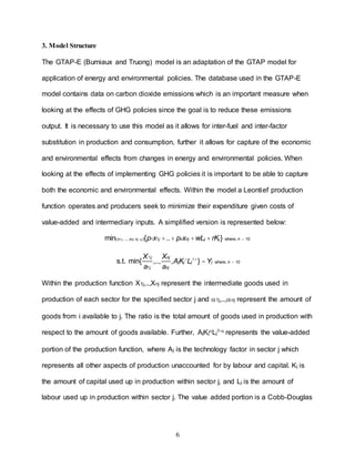 6
3. Model Structure
The GTAP-E (Burniaux and Truong) model is an adaptation of the GTAP model for
application of energy and environmental policies. The database used in the GTAP-E
model contains data on carbon dioxide emissions which is an important measure when
looking at the effects of GHG policies since the goal is to reduce these emissions
output. It is necessary to use this model as it allows for inter-fuel and inter-factor
substitution in production and consumption, further it allows for capture of the economic
and environmental effects from changes in energy and environmental policies. When
looking at the effects of implementing GHG policies it is important to be able to capture
both the economic and environmental effects. Within the model a Leontief production
function operates and producers seek to minimize their expenditure given costs of
value-added and intermediary inputs. A simplified version is represented below:
Within the production function X1j,..,Xnj represent the intermediate goods used in
production of each sector for the specified sector j and 1j,..,nj represent the amount of
goods from i available to j. The ratio is the total amount of goods used in production with
respect to the amount of goods available. Further, AjKjLj1- represents the value-added
portion of the production function, where Aj is the technology factor in sector j which
represents all other aspects of production unaccounted for by labour and capital. Kj is
the amount of capital used up in production within sector j, and Lj is the amount of
labour used up in production within sector j. The value added portion is a Cobb-Douglas
min(x1j, ..., xnj, Kj, Lj ){p1x1j +..+ pnxnj +wLj + rKj} where, n = 10
s.t. min{
X1j
a1j
,..,
Xnj
anj
,AjKj
a
Lj
1-a
} =Yj where, n = 10
 